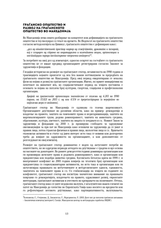 13	
	
Граѓанско општество и  
развој на граѓанското  
општество во Македонија
Во Македонија нема општо разбирање на концептот или дефиницијата на граѓанското
општество и тој еволуирал со текот на времето. Во Индексот на граѓанското општество
согласно методологијата на Цивикус, граѓанското општество е дефинирано како::
„дел од општествениот простор надвор од семејството, државата и пазарот,
кој е создаден од страна на индивидуални и колективни акции, организации и
институции заради постигнување заеднички интереси“3
.
За потребите на овој дел од извештајот, односно освртот на состојбите со граѓанското
општество ќе се имаат предвид организациите регистрирани согласно Законот за
здруженија и фондации.
Гледајќи историски на развојот на граѓанскиот сектор, независноста во 1990 година и
транзицијата којашто произлезе од неа беа важни поттикнувачи за преродбата на
граѓанското општество во Македонија. Пред овој период евидентирани се неколку
фази на појава и развој на граѓанските организации. Имено, по првите иницијативи на
почетокот на минатиот век, во социјалистичкиот период на земјата поставена е
основата за појава на поголем број културни, спортски, социјални и професионални
организации.
Бројот на граѓанските организации значително се зголеми од 4.203 во 1990
година, на 13.021 во 2013 г. од кои 4.574 се пререгистрираа (и веројатно во
најголема мера се активни).
Граѓанскиот сектор во Македонија се одликува со голема шареноликост.
Организациите дејствуваат во различни области, како на пример: демократија и
владеење на правото, заштита на човековите права и недискриминација, заштита на
маргинализираните групи, родова рамноправност, заштита на животната средина,
образование, култура, уметност, заштита на лицата со хендикеп и сл. Новиот Закон за
здруженија и фондации од 2010 г. ја проширува слободата за здружување
овозможувајќи за прв пат во Македонија како основачи на здруженија да се јават и
правни лица, потоа странски физички и правни лица, малолетни лица и сл. Вршењето
економски активности и статус од јавен интерес исто така се новини кои долгорочно
треба да влијаат на одржливоста на организациите, а кои дополнително се
разгледуваат во овој извештај.
Развојот на граѓанскиот сектор доминантно е воден од актуелните потреби во
општеството, но во одредени периоди агендата на дејствување е градена и врз основа
на насоките на донаторите. Во раните деведесетти години доминираа организации кои
ги промовираа женските права и родовата рамноправност, како и организации кои
придонесуваа кон подобра животна средина. Косовската бегалска криза во 1999 г. и
внатрешниот конфликт во 2001 година влијаеја на зголемен број организации кои
придонесуваа со социохуманитарни активности, но исто така и организации кои ги
актуелизираа прашањата на меѓуетничките и меѓурелигиските односи, еднаквоста,
заштитата на човековите права и сл. Со стабилизација на земјата во годините по
конфликтот, граѓанскиот сектор им посветува значително внимание на прашањата
поврзани со демократијата, владеењето на правото, одржливиот развој, европските
интеграции, граѓанскиот активизам и учеството во креирањето на политиките. Оттука,
граѓанскиот сектор иако сѐ уште недоволно вклучен, е исклучително важен елемент на
патот на Македонија до членство во Европската Унија како носител на вредности кои
го рефлектираат неговото дејствување, како партиципативноста, вклучувањето,
3
Клековски, С., Стојанова, Д., Јаковлеска, Г., Нурединоска, Е. (2011) Долг пат до поголем граѓански ангажман
– Аналитички извештај [интернет]. Скопје, Македонски центар за меѓународна соработка (МЦМС).
 