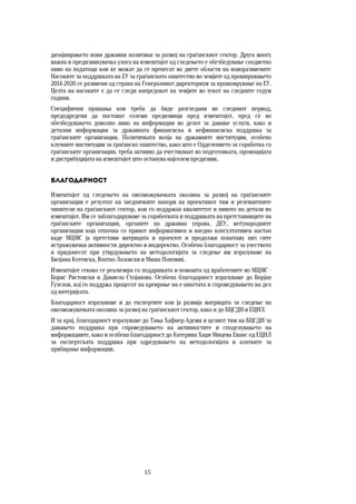 15	
	
дизајнирањето нови државни политики за развој на граѓанскиот сектор. Друга многу
важна и предизвикувачка улога на извештајот од следењето е обезбедување соодветно
ниво на податоци кои ќе можат да се пренесат во двете области на новоразвиените
Насоките за поддршката на ЕУ за граѓанското општество во земјите од проширувањето
2014-2020 се развиени од страна на Генералниот директориум за прошоирување на ЕУ.
Целта на насоките е да се следи напредокот на земјите во текот на следните седум
години.
Специфични прашања кои треба да биде разгледани во следниот период,
предодредени да постават големи предизвици пред извештајот, пред сѐ во
обезбедувањето доволно ниво на информации во делот за давање услуги, како и
детални информации за државната финансиска и нефинансиска поддршка за
граѓанските организации. Политичката волја на државните институции, особено
клучните институции за граѓанско општество, како што е Одделението за соработка со
граѓанските организации, треба активно да учествуваат во подготовката, промоцијата
и дистрибуцијата на извештајот што останува најголем предизвик.
Благодарност
Извештајот од следењето на овозможувачката околина за развој на граѓанските
организации е резултат на заедничките напори на проектниот тим и релевантните
чинители на граѓанскиот сектор, кои го поддржаа квалитетот и нивото на детали во
извештајот. Им се заблагодаруваме за соработката и поддршката на претставниците на
граѓанските организации, органите на државна управа, ДЕУ, меѓународните
организации која отпочна со првиот информативен и наедно консултативен настан
каде МЦМС ја претстави матрицата и проектот и продолжи понатаму низ сите
истражувачки активности директно и индиректно. Особена благодарност за учеството
и придонесот при утврдувањето на методологијата за следење им изразуваме на
Билјана Котевска, Влатко Лазовски и Миша Поповиќ.
Извештајот секако се реализира со поддршката и помошта од вработените во МЦМС -
Борис Ристовски и Даниела Стојанова. Особена благодарност изразуваме до Борјан
Ѓузелов, кој го поддржа процесот на креирање на е-анкетата и спроведувањето на дел
од интервјуата.
Благодарност изразуваме и до експертите кои ја развија матрицата за следење на
овозможувачката околина за развој на граѓанскиот сектор, како и до БЦСДН и ЕЦНЛ.
И за крај, благодарност изразуваме до Тања Хафнер-Адеми и целиот тим на БЦСДН за
давањето поддршка при спроведувањето на активностите и споделувањето на
информациите, како и особена благодарност до Катерина Хаџи-Мицева Еванс од ЕЦНЛ
за експертската поддршка при одредувањето на методологијата и алатките за
прибирање информации.
 