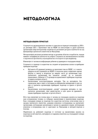 16	
	
Методологија
Методолошки пристап
Следењето на овозможувачката околина се однесува на периодот почнувајќи од 2010 г.
до декември 2013 г. Проектниот тим на МЦМС во консултации со други граѓански
организации избра методологија соодветна на достапните ресурси и контекстот во кој
функционира граѓанското општество во Македонија.
Методологијата вклучува различни методи за различни области и подобласти, поради
нивните специфики во контекстот на земјата. Следењето на овозможувачката околина
е поделено во три области, осум подобласти и сто педесет и еден индикатор.
Извештајот се заснова на информации добиени од примарни и секундарни извори.
Следењето се спроведе со користење на следните истражувачки алатки за прибирање
примарни податоци:
 Веб-анкета (45 прашања) развиена од проектниот тим на МЦМС, т.е е-анкета
објавена на веб-страницата на МЦМС и споделена преку социјалните мрежи
фејсбук и твитер и испратена до широка листа на организации каде
граѓанските организации беа поканети „онлајн“ да го пополнат
прашалникот. Добиени се 75 одговори на прашалникот (прибирање податоци
за првата и втората област);
 Квалитативни полуструктурирани интервјуа. Три од интервјуата беа
спроведени лице в лице со учесници на неформални иницијативи и едно од
нив со граѓанска организација (прибирање податоци за првата и третата
област);
 Квалитативни полуструктурирани „онлајн“ асинхрони интервјуа со три
граѓански организации, едно министерство и еден орган на државната
управа (прибирање податоци за третата област).
Исто така извештајот во голема мера се заснова на секундарна анализа на податоци
како истражувачка техника за собирање квалитативни и квантитативни податоци.
Како секундарни извори на податоци беа користени постоечка легислатива која го
уредува граѓанското општество, домашни извештаи и истражувања од граѓанските
организации, меѓународни организации и органи на државната управа, меѓународни
извештаи и истражувања кои се однесуваат на Македонија и интернет-портали и
блогови.
Обработката на добиените податоци се состоеше од квалитативна анализа на
податоци на веб-анкетата, интервјуата и содржина извлечена од секундарните извори
на податоци.
 