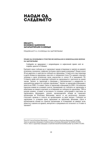 18	
	
Наоди од  
следењето
Област 1.  
Основни законски  
загарантирани слободи
Подобласт 1.1. Слобода на здружување
Право на основање и учество во формални и неформалнии форми
на здружување
Слободата на здружување е загарантирана со највисокиот правен акт во
земјата, односно со Уставот.
Граѓаните може слободно да се здружуваат заради остварување и заштита на нивните
политички, економски, социјални, културни и други права и уверувања6
. Покрај членот
20 кој директно се однесува на слободата на здружување, Уставот исто така гарантира
и други облици на здружување, како што се синдикатите (член 37) и црквите, верските
заедници и други религиозни групи определени со членот 19 и амандманот VII.
Уставното право што ја гарантира слободата на здружувањето е преточено во повеќе
закони. Законот за здруженија и фондации е најсуштинскиот и најдиректно го
доразработува правото на слободно здружување7
. Законот за здруженија и фондации е
донесен во 1998 г. Со новиот Закон за здруженија и фондации од 2010 г. беа воведени
одредени новини во основните начела, проширување на слободата на здружување и
намалување на товарот и пречките за остварување на слободата на здружување. ЗЗФ ги
уредува начинот, условите и постапката за основање, регистрација и престанок на
здруженијата, фондациите, сојузите, организациските облици на странските
организации во Република Македонија, имотот со кој располагаат, надзорот,
статусните промени и статусот на организациите од јавен интерес. Слободата на
здружување се остварува преку здружување во здруженија, фондации, сојузи и
организациски облици на странски организации за остварување на нивните цели,
дејности и заштита на правата, интересите и уверувањата во согласност со Уставот и
законите8
.  
 
 
 
6
Член 20, Устав на Република Македонија, („Службен весник на Република Македонија“ бр.59/2000
7
Закон за здруженија и фондации („Службен весник на Република Македонија“ бр.52/2010 и 135/2011).
8
Член 4, Закон за здруженија и фондации („СлужбенвесникнаРепубликаМакедонија“ бр.52/2010 и 135/2011).
 