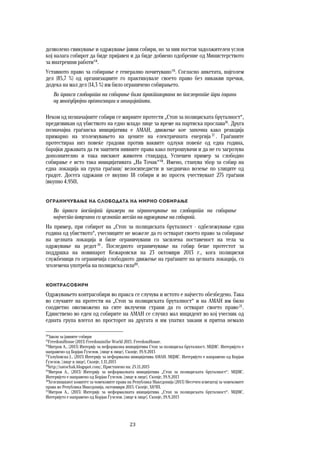 23	
	
дозволено свикување и одржување јавни собири, но за нив постои задолжителен услов
кој налага собирот да биде пријавен и да биде добиено одобрение од Министерството
за внатрешни работи14
.
Уставното право за собирање е генерално почитувано15
. Согласно анкетата, најголем
дел (85,7 %) од организациите го практикувале своето право без никакви пречки,
додека на мал дел (14,3 %) им било ограничено собирањето.
Во пракса слободата на собирање била практикувана во последните три години
од многубројни организации и иницијативи.
Некои од позначајните собири се мирните протести „Стоп за полициската бруталност“,
предизвикан од убиството на едно младо лице за време на партиска прослава16
. Друга
позначајна граѓанска иницијатива е АМАН, движење кое започна како реакција
примарно на зголемувањето на цените на електричната енергија 17
. Граѓаните
протестираа низ повеќе градови против ваквите одлуки повеќе од една година,
барајќи државата да ги заштити нивните права како потрошувачи и да не го загрозува
дополнително и така нискиот животен стандард. Успешен пример за слободно
собирање е исто така иницијативата „На Точак“18
. Имено, станува збор за собир на
една локација на група граѓани/ велосипедисти и заедничко возење по улиците од
градот. Досега одржани се вкупно 18 собири и во просек учествуваат 275 граѓани
(вкупно 4.950).
Ограничување на слободата на мирно собирање 
Во пракса постојат примери на ограничување на слободата на собирање
најчесто поврзани со целното место на одржување на собирот.
На пример, при собирот на „Стоп за полициската бруталност - одбележување една
година од убиството“, учесниците не можеле да го остварат своето право за собирање
на целната локација и биле ограничувани со засилена поставеност на тела за
одржување на редот 19
. Последното ограничување на собир беше протестот за
поддршка на новинарот Кежаровски на 23 октомври 2013 г., кога полициски
службеници го ограничија слободното движење на граѓаните на целната локација, со
зголемена употреба на полициска сила20
.
Контрасобири 
Одржувањето контрасобири во пракса се случува и истото е најчесто обезбедено. Така
во случаите на протести на „Стоп за полициската бруталност“ и на АМАН им било
соодветно овозможено на сите вклучени страни да го остварат своето право21
.
Единствено во еден од собирите на АМАН се случил мал инцидент во кој учесник од
едната група влегол во просторот на другата и им упатил закани и притоа немало
14
Закон за јавните собири
15
FreedomHouse (2013) Freedominthe World 2013. FreedomHouse.
16
Митров А., (2013) Интервју за неформална иницијатива Стоп за полициска бруталност. МЦМС. Интервјуто е
направено од Борјан Ѓузелов. [лице в лице]. Скопје, 19.9.2013
17
Голубовска Ј., (2013) Интервју за неформална иницијатива АМАН. МЦМС. Интервјуто е направено од Борјан
Ѓузелов. [лице в лице]. Скопје, 1.11.2013
18
http://natochak.blogspot.com/, Пристапено на: 25.11.2013
19
Митров А., (2013) Интервју за неформалната иницијатива „Стоп за полициската бруталност“. МЦМС.
Интервјуто е направено од Борјан Ѓузелов. [лице в лице]. Скопје, 19.9.2013
20
Хелсиншкиот комитет за човековите права на Република Македонија (2013) Месечен извештај за човековите
права во Република Македонија, октовмври 2013. Скопје, ХКЧП.
21
Митров А., (2013) Интервју за неформалната иницијатива „Стоп за полициската бруталност“. МЦМС.
Интервјуто е направено од Борјан Ѓузелов. [лице в лице]. Скопје, 19.9.2013
 