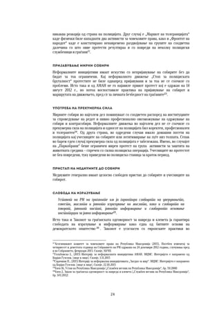 24	
	
никаква реакција од страна на полицијата. Друг случај е „Маршот на толеранцијата“
каде физички биле нападнати два активисти за човековите права, како и „Фронтот на
народот“ каде е констатирано ненавремено раздвојување на групите на соодветна
далечина со што овие протести резултираа и со повреди на неколку полициски
службеници и граѓани22
. 
Пријавување мирни собири 
Неформалните иницијативи имаат искуство со непријавување на собирите без да
бидат за тоа ограничени. Кај неформалното движење „Стоп за полициската
бруталност“ протестите не биле однапред пријавувани и за тоа не се соочиле со
проблеми. Исто така и од АМАН не го најавиле првиот протест кој е одржан на 14
август 2012 г., но потоа воспоставиле практика на пријавување на собирот и
маршрутата на движењето, пред сѐ за личната безбедност на граѓаните23
.
Употреба на прекумерна сила 
Мирните собири во најголем дел поминуваат со соодветен распоред на институциите
за спроведување на редот и нивно професионално овозможување на одржување на
собири и контрасобири. Неформалните движења во најголем дел не се соочиле со
прекумерна сила на полицијата и односот на полицијата бил коректен, професионален
и толерантен24
. Од друга страна, во одредени случаи имало домашни посети на
полицијата кај учесниците на собирите или легитимирање на луѓе низ толпата. Сепак
во барем еден случај прекумерна сила од полицијата е забележана. Имено, во случајот
на „Паркобрани“ беше ограничен мирен протест на група активисти за заштита на
животната средина – спречен со силна полициска операција. Учесниците во протестот
не беа повредени, туку приведени во полициска станица за краток период.
Пристап на медиумите до собири 
Медиумите генерално имаат целосно слободен пристап до собирите и учесниците на
собирот.
Слобода на изразување 
Уставот на РМ на граѓаните им ја гарантира слободата на уверувањето,
совеста, мислата и јавното изразување на мислата, како и слободата на
говорот, јавниот настап, јавното информирање и слободното основање
институции за јавно информирање25
.
Исто така и Законот за граѓанската одговорност за навреда и клевета ја гарантира
слободата на изразување и информирање како една од битните основи на
демократското општество 26
. Законот е усогласен со европските практики во
22
Хелсиншкиот комитет за човековите права на Република Македонија (2013), Посебен извештај за
четириесет и деветтата седница на Собранието на РМ одржана на 24 декември 2012 година, случувања пред
и во Собранието, февруари 2013. Скопје, ХКЧП.
23
Голубовска Ј., (2013) Интервју за неформалната иницијатива АМАН. МЦМС. Интервјуто е направено од
Борјан Ѓузелов. [лице в лице]. Скопје, 1.11.2013
24
Сарачини П., (2013) Интервју за неформална иницијативата „Заедно за мир“. МЦМС. Интервјуто е направено
од Борјан Ѓузелов. [лице в лице]. Скопје, 22.10.2013
25
Член 16, Устав на Република Македонија („Службен весник на Република Македонија“, бр. 59/2000
26
Член 2, Закон за граѓанска одговорност за навреда и клевета („Службен весник на Република Македонија“,
бр. 143/2012)
 
