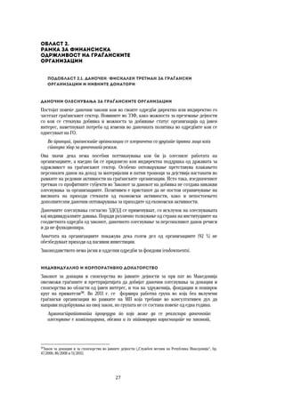 27	
	
Област 2.  
Рамка за финансиска  
одржливост на граѓанските 
организации 
Подобласт 2.1. Даночен/фискален третман за граѓански 
организации и нивните донатори
Даночни олеснувања за граѓанските организации 
Постојат повеќе даночни закони кои во своите одредби директно или индиректно го
засегаат граѓанскиот сектор. Новините во ЗЗФ, како можноста за преземање дејности
со кои се стекнува добивка и можноста за добивање статус организација од јавен
интерес, наметнуваат потреба од измени во даночната политика во одредбите кои се
однесуваат на ГО.
Во принцип, граѓанските организации се изедначени со другите правни лица кога
станува збор за даночниот режим.
Ова значи дека нема посебни поттикнувања кои би ја олесниле работата на
организациите, а наедно би се придонело кон индиректна поддршка од државата за
одржливост на граѓанскиот сектор. Особено оптоварување претставува плаќањето
персонален данок на доход за материјални и патни трошоци за дејствија настанати во
рамките на редовни активности на граѓанските организации. Исто така, изедначениот
третман со профитните субјекти во Законот за данокот на добивка не создава никакви
олеснувања за организациите. Позитивен е пристапот да не постои ограничување на
висината на приходи стекнати од економски активности, како и непостоењето
дополнителни даночни оптоварувања за приходите од економски активности.
Даночните олеснувања согласно ЗДСЈД се применуваат, со исклучок на олеснувањата
кај индивидуалните давања. Поради различно толкување од страна на институциите на
соодветната одредба од законот, даночното олеснување за персоналниот данок речиси
и да не функционира.
Анкетата на организациите покажува дека голем дел од организациите (92 %) не
обезбедуваат приходи од пасивни инвестиции.
Законодавството нема јасни и одделни одредби за фондови (endowments).
Индивидуално и корпоративно донаторство 
Законот за донации и спонзорства во јавните дејности за прв пат во Македонија
овозможи граѓаните и претпријатијата да добијат даночни олеснувања за донации и
спонзорства во области од јавен интерес, и тоа на здруженија, фондации и поширок
круг на приматели38
. Во 2011 г. се формира работна група во која беа вклучени
граѓански организации во рамките на МП која требаше во консултативен дух да
направи подобрувања на овој закон, но групата не се состана повеќе од една година.
Административната процедура по која може да се реализира даночното
олеснување е комплицирана, обемна и ги оптоварува корисниците на законот,
38
Закон за донации и за спонзорства во јавните дејности („Службен весник на Република Македонија“, бр.
47/2006; 86/2008 и 51/2011).
 