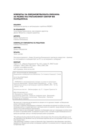 Извештај за овозможувачката околина
за развој на граѓанскиот сектор во
Македонија
Издавач:
Македонски центар за меѓународна соработка (МЦМС)
За издавачот:
Александар Кржаловски, прв извршен директор
Димче Митрески, извршен директор
Автори:
Емина Нурединоска
Симона Огненовска
Собирање и обработка на податоци:
Симона Огненовска
Лектура:
Даниел Медароски
Печати:
Аркус дизајн
Наслов на проектот: „Аквис (Acquis) на Балканското граѓанско општество – Јакнење
на потенцијалот и капацитетите на ГО за застапување и лобирање“
Контакт
Адреса: ул. „Никола Парапунов“ бр. 41 A, п.фах 55, 1060 Скопје
телефон: +389/2/3065-381; факс: +389/2/3065-298
е-пошта: mcms@mcms.mk;
веб-страница: www.mcms.mk
CIP - Каталогизација во публикација
Национална и универзитетска библиотека “Св. Климент Охридски”, Скопје
323.21:316.453(497.7)(047)
061.2(497.7)(047)
ИЗВЕШТАЈ за овозможувачката околина за развој на граѓанскиот
сектор во Македонија / [автори Емина Нурединоска .... и др.]. - Скопје
: Македонски центар за меѓународна соработка (МЦМС), 2014. - 92 стр.
: илустр. ; 21 см
Фусноти кон текстот. - Библиографија: стр. 77. - Содржи: Прилози 1-4
ISBN 978-608-4681-24-3
1. Нурединоска, Емина [автор]
а) Граѓанско општество - Развој на социјални групи - Македонија -
Извештаи б) Невладини организации - Македонија - Извештаи
COBISS.MK-ID 95869450
Мислењата што се изразени овде им припаѓаат на авторите и не ги одразуваат ставовите на Македонскиот
центар за меѓународна соработка.
Сите права се задржани. Репродуцирањето, копирањето, трансмисијата или преводот на кој било дел од оваа
публикација може да се изврши единствено со претходна дозвола на издавачите, заради цитирање во анализа на
книгата и под услови изложени во продолжението.
Авторското право на оваа публикација е заштитено, но публикацијата може да се репродуцира на кој било начин
без наплата за едукативни намени. За копирањето во други услови, за употреба во други публикации или пак за
превод или адаптација, треба да се обезбеди претходна дозвола од издавачите.
“This publication has been produced with the assistance of the European Union. The contents of this publication are the
sole responsibility of the Macedonian Center for International Cooperation and can in no way betaken to reflect the views
of the European Union.”
„Оваа публикација е изготвена со помош на Европската Унија. Содржината на оваа публикација е единствена
одговорност на Македонскиот центар за меѓународна соработка и на нинакаков начин не ги одразува гледишта
на Европската Унија.“
 