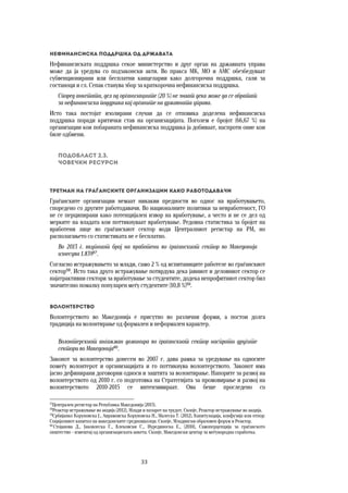 33	
	
Нефинансиска поддршка од државата 
Нефинансиската поддршка секое министерство и друг орган на државната управа
може да ја уредува со подзаконски акти. Во пракса МК, МО и АМС обезбедуваат
субвенционирани или бесплатни канцеларии како долгорочна поддршка, сали за
состаноци и сл. Сепак станува збор за краткорочна нефинансиска поддршка.
Според анкетата, дел од организациите (20 %) не знаат дека може да се обратат
за нефинансиска поддршка кај органите на државната управа.
Исто така постојат изолирани случаи да се отповика доделена нефинансиска
поддршка поради критички став на организацијата. Поголем е бројот (66,67 %) на
организации кои побараната нефинансиска поддршка ја добиваат, наспроти оние кои
биле одбиени.
Подобласт 2.3.  
Човечки ресурси
Третман на граѓанските организации како работодавачи 
Граѓанските организации немаат никакви предности во однос на вработувањето,
споредено со другите работодавачи. Во националните политики за невработеност, ГО
не се перципирани како потенцијален извор на вработување, а често и не се дел од
мерките на владата кои поттикнуваат вработување. Редовна статистика за бројот на
вработени лице во граѓанскиот сектор води Централниот регистар на РМ, но
располагањето со статистиката не е бесплатно.
Во 2013 г. вкупниот број на вработени во граѓанскиот сектор во Македонија
изнесува 1.83957
.
Согласно истражувањето за млади, само 2 % од испитаниците работеле во граѓанскиот
сектор58
. Исто така друго истражување потврдува дека јавниот и деловниот сектор се
најатрактивни сектори за вработување за студентите, додека непрофитниот сектор бил
значително помалку популарен меѓу студентите (10,8 %)59
.
Волонтерство 
Волонтерството во Македонија е присутно во различни форми, а постои долга
традиција на волонтирање од формален и неформален карактер.  
Волонтерскиот ангажман доминира во граѓанскиот сектор наспроти другите
сектори во Македонија60
.
Законот за волонтерство донесен во 2007 г. дава рамка за уредување на односите
помеѓу волонтерот и организацијата и го поттикнува волонтерството. Законот има
јасно дефинирани договорни односи и заштита за волонтирање. Напорите за развој на
волонтерството од 2010 г. со подготовка на Стратегијата за промовирање и развој на
волонтерството 2010-2015 се интензивираат. Ова беше проследено со
57
Централен регистар на Република Македонија (2013).
58
Реактор-истражување во акција (2012), Млади и пазарот на трудот. Скопје, Реактор-истражување во акција.
59
Србијанко Коруновска Ј., Аврамовска Коруновска Н., Малеска Т. (2012), Капитулација, конфузија или отпор:
Социјалниот капитал на македонските средношколци. Скопје, Младински образовен форум и Реактор.
60
Стојанова Д., Јаковлеска Г., Клековски С., Нурединоска Е., (2010), Самоперцепција за граѓанското
општество – извештај од организациската анкета. Скопје, Македонски центар за меѓународна соработка.
 