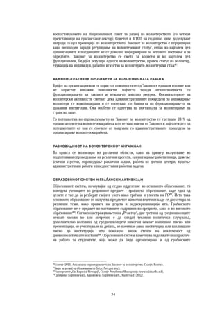 34	
	
воспоставувањето на Националниот совет за развој на волонтерството (со четири
претставници на граѓанскиот сектор). Советот и МТСП на годишно ниво доделуваат
награди со цел промоција на волонтерството. Законот за волонтерство е перципиран
како неопходен заради регулирање на волонтерскиот статус, сепак во најголем дел
организациите и поединците не се доволно информирани за неговото постоење и за
одредбите. Законот за волонтерство се смета за корисен и во најголем дел
функционален, бидејќи регулира односи на волонтерство, правен статус на волонтер,
едукација на индивидуи, работно искуство за волонтерите, волонтерски стаж61
.
Административни процедури за волонтерската работа 
Бројот на организации кои ги користат поволностите од Законот е еднаков со оние кои
не користат никакви поволности, најчесто заради незапознаеноста со
функционирањето на законот и немањето доволно ресурси. Организаторите на
волонтерски активности сметаат дека административните процедури за ангажирање
волонтери се комплицирани и се соочуваат со бавноста на функционирањето на
државни институции. Ова особено се однесува на постапката за волонтирање на
странско лице.
Со потешкотии во спроведувањето на Законот за волонтерство се сретнале 28 % од
организаторите на волонтерска работа што се запознаени со Законот и најголем дел од
потешкотиите со кои се соочиле се поврзани со административните процедури за
организирање волонтерска работа.
Разновидност на волонтерскиот ангажман 
Во пракса се волонтира во различни области, како на пример вклучување во
подготовка и спроведување на различни проекти, организирање работилници, држење
јазични курсеви, спроведуање различни акции, работа во дневни центри, вршење
административни работи и поедноставни работни задачи.
Образовниот систем и граѓански активизам 
Образовниот систем, почнувајќи од седмо одделение во основното образование, ги
воведува учениците во редовниот предмет – граѓанско образование, каде една од
целите е тие да ја разберат својата улога како граѓани и улогата на ГО62
. Исто така
основното образование го вклучува предметот животни вештини каде се дискутира за
различни теми, како правата на децата и недискриминација итн. Граѓанското
образование не е предмет во наставните содржини во средното, како и во високото
образование63
. Согласно истражувањето на „Реактор“, две третини од средношколците
немаат часови во кои потребно е да следат тековни политички случувања,
дополнително половина од средношколците никогаш немаат напишано писмо или
презентација, не учествувале на дебата, не посетиле јавна институција или пак пишале
писмо до институција, што покажува висок степен на исклученост од
дневнополитичките настани64
. Образовниот систем наметнува задолжителна практич-
на работа за студентите, која може да биде организирана и од граѓанските
61
Конект (2013), Анализа на спроведувањето на Законот за волонтерство. Скопје, Конект.
62
Биро за развој на образованието (http://bro.gov.mk/).
63
Универзитет „Св. Кирил и Методиј“, Скопје-Република Македонија (www.ukim.edu.mk).
64
Србијанко Коруновска Ј., Аврамовска Коруновска Н., Малеска Т. (2012) .
 