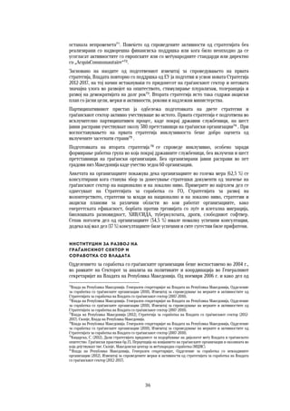 36	
	
останала непроменета71
. Повеќето од спроведените активности од стратегијата беа
реализирани со надворешна финансиска поддршка или кога било неопходно да се
усогласат активностите со европските или со меѓународните стандарди или директно
со „AcquisCommunautaire“72
.
Засновано на наодите од подготвениот извештај за спроведувањето на првата
стратегија, Владата повторно со поддршка од ЕУ ја подготви и усвои новата Стратегија
2012-2017, на тој начин истакнуваќи го придонесот на граѓанскиот сектор и неговата
значајна улога во развојот на општеството, стимулирање плурализам, толеранција и
развој на демократијата на долг рок73
. Втората стратегија исто така содржи акциски
план со јасни цели, мерки и активности, рокови и надлежни министерства.
Партиципативниот пристап ја одбележа подготовката на двете стратегии и
граѓанскиот сектор активно учествуваше во истото. Првата стратегија е подготвена во
исклучително партиципативен процес, каде покрај државни службеници, на шест
јавни расправи учествуваат околу 380 претставници на граѓански организации74
. При
воспоставувањето на првата стратегија инклузивноста беше добро оценета од
вклучените засегнати страни75
.
Подготовката на втората стратегија 76
се спроведе инклузивно, особено заради
формирање работна група во која покрај државните службеници, беа вклучени и шест
претставници на граѓански организации. Беа организирани јавни расправи во пет
градови низ Македонија каде учество зедоа 60 организации.
Анкетата на организациите покажува дека организациите во голема мера (62,5 %) се
консултирани кога станува збор за донесување стратешки документи од значење на
граѓанскиот сектор на национално и на локално ниво. Примерите во најголем дел се
однесуваат на Стратегијата за соработка со ГО, Стратегијата за развој на
волонтерството, стратегии за млади на национално и на локално ниво, стратегии и
акциски планови за различни области во кои работат организациите, како
енергетската ефикасност, борбата против трговијата со луѓе и илегална миграција,
биолошката разновидност, ХИВ/СИДА, туберкулозата, дроги, слободниот софтвер.
Сепак поголем дел од организациите (34,5 %) имале помалку успешни консултации,
додека кај мал дел (17 %) консултациите биле успешни и сите сугестии биле прифатени.
Институции за развој на  
граѓанскиот сектор и  
соработка со Владата  
Одделението за соработка со граѓанските организации беше воспоставено во 2004 г.,
во рамките на Секторот за анализа на политиките и координација во Генералниот
секретаријат на Владата на Република Македонија. Од ноември 2006 г. и како дел од
71
Влада на Република Македонија. Генерален секретаријат на Владата на Република Македонија, Одделение
за соработка со граѓанските организации (2010), Извештај за спроведување на мерките и активностите од
Стратегијата за соработка на Владата со граѓанскиот сектор (2007-2010).
72
Влада на Република Македонија. Генерален секретаријат на Владата на Република Македонија, Одделение
за соработка со граѓанските организации (2010), Извештај за спроведување на мерките и активностите од
Стратегијата за соработка на Владата со граѓанскиот сектор (2007-2010).
73
Влада на Република Македонија (2012), Стратегија за соработка на Владата со граѓанскиот сектор (2012-
2017). Скопје, Влада на Република Македонија.
74
Влада на Република Македонија. Генерален секретаријат на Владата на Република Македонија, Одделение
за соработка со граѓанските организации (2010), Извештај за спроведување на мерките и активностите од
Стратегијата за соработка на Владата со граѓанскиот сектор (2007-2010).
75
Кацарска, С. (2012), Дали стратегијата придонесе за подорбување на дијалогот меѓу Владата и граѓанското
општество. Граѓански практики бр.13, Перцепција на влијанието на граѓанските организации и околината во
која дејствуваат тие. Скопје, Македонски центар за меѓународна соработка (МЦМС).
76
Влада на Република Македонија, Генерален секретаријат, Одделение за соработка со невладините
организации (2012), Извештај за спроведените мерки и активности од стратегијата за соработка на Владата
со граѓанскиот сектор (2012-2017).
 