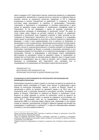 37	
	
проект поддржан од ЕУ, Одделението презеде значителни активности за зајакнување
на капацитетите, вклучително и студиски посети во странство и сеопфатни обуки во
клучните области на граѓанското општество, управување со ГО и социјални
истражувања и анализа. Капацитетите на вработените се соодветни, но наедно
отсуствува нивна проактивност за соработка со организациите. Генералниот
секретаријат и Одделението се координираат со различни министерства и други
органи на државната управа одговорни за спроведување специфични мерки од
Стратегијата. За таа цел формирана е мрежа на државни службеници во
министерствата одговорни за комуникација со граѓанскиот сектор77
. На крајот на
секоја година имаат обврска да достават извештај до Владата за извршените
активности и постигнатите цели. Годишните извештаи се јавно достапни на веб-
страницата на Одделението. Одделението исто така е одговорно и го координира
целиот процес на дистрибуирање на средствата од буџетот наменети за здруженија и
фондации, а служи и како административно тело за работата на Комисијата за
организации со статус од јавен интерес. Организациската поставеност на Одделението
за соработка со граѓанските организации како дел од Генералниот секретаријат на
Владата секогаш не дозволува флексибилност и потребен авторитет во хиерархија на
Генералниот секретаријат на Владата за реакција и проактивно дејствување со цел
реализација на мерките на Стратегијата, но и за директна комуникација со граѓанските
организации. Системот за информирање и консултирање помеѓу номинираните
претставници од одговорните органи на државната управа за спроведување на
активностите од Стратегијата не дејствува доволно ефикасно пред сѐ поради честите
промени на номинираните лица од страна на органите, како и поради сложената
процедура за комуницирање меѓу Одделението како одговорно тело за
координирањето на спроведување на Стратегијата и други вклучени органи78
.
Подобласт 3.2.  
Вклученост во процесите на  
креирање политики и донесување одлуки 
Стандарди за вклучувањето на граѓанските организации во
креирањето политики 
Повеќебројни документи ја даваат основата за учеството на јавноста во процесите на
донесување закони, почнувајќи од Уставот, потоа Законот за референдум и други
облици на непосредно изјаснување, Законот за работа на Владата, Законот за
организација и работа на органите на државната управа и др. Исто така, низа
подзаконски акти и стратешки документи го регулираат учеството: Деловникот за
работа на Владата, Стратегијата за соработка на Владата со граѓанскиот сектор,
Кодексот на добри практики за учество на граѓанскиот сектор во процесот на
креирање политики, Методологијата за процена на влијанието на регулативата. Од
август 2011 г. Македонија стана дел од иницијативата за Отворено владино
партнерство (ОВП) и го подготви првиот акциски план, обврзувајќи се кон градење
основи на отворени, транспарентни, безбедни и ефикасни државни институции кои
комуницираат и соработуваат со граѓаните79
, со прва цел партиципативно креирање
политики, со тоа нагласувајќи ја важноста.
77
Влада на Република Македонија (2012), Стратегија за соработка на Владата со граѓанскиот сектор (2012-
2017). Скопје, Влада на Република Македонија.
78
Влада на Република Македонија, Генерален секретаријат, Одделение за соработка со невладините
организации (2012), Извештај за спроведените мерки и активности од стратегијата за соработка на Владата
со граѓанскиот сектор (2012-2017).
79
Годишен извештај од спроведувањето на мерките во акцискиот план за Отворено владино партнерство
2013.
 