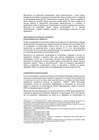 38	
	
Вклученоста на граѓанските организации, според министерствата, е многу важна,
бидејќи тие поседуваат експертиза во релевантните области и многу често се партнери
во организирање јавни дебати80
. Вклучувањето во раните фази е пристап најдобар за
двете страни но, од друга страна, бара многу повеќе време. Во своите обиди да ги
вклучат јавноста и граѓанските организации, министерствата се соочуваат со
проблеми во однос на временските ограничувања и недоволно финансиски средства.
Процесите на донесување закони, според организациите, не се доволно
транспарентни, а јавните трибини, доколку се организираат, генерално се само
формалност.
Достапност на предлог законите  
и политиките до јавноста 
Според истражувањето за учеството на јавноста во процесите на подготовка на закони,
министерствата истакнуваат дека предлог-законите во најголем дел од случаите (85 %)
ги поставуваат за консултации најчесто кога тие се во прва работна верзија
произлезена од министерството, а висок процент (77 %) и по меѓусекторското
усогласување. Сепак во рана фаза на формулирање тези/ принципи во помал број (35%)
се овозможува вклучување на граѓанскиот сектор81
.
Вклученоста на граѓанските организации во застапување, лобирање и учество во
креирањето политики е намалена. Има само неколку иницијативи од граѓански
организации и често тие се неуспешни. Постојат малку примери кои покажуваат
вклученост на граѓанскиот сектор од раните фази на подготовка на закони: Закон за
работните односи82,
Закон за волонтерството83
, Закон за основното образование84,
Закон за здруженија и фондации85
, Закон за спречување и заштита од дискри-
минација86
, Закон за слободен пристап до информациите од јавен карактер87
итн.
Електронски консултации 
Согласно Деловникот за работа на Владата на Република Македонија, министерствата
предлозите за донесување закон, нацртите и предлозите на закони, освен законите кои
се донесуваат по итна постапка, мора задолжително да ги објават на Единствениот
национален електронски регистар на прописите - ЕНЕР 88
. ЕНЕР претставува
електронски систем кој овозможува информирање и вклучување на засегнатата
јавност во процесите на подготовка на закони. Министерствата главно го користат
ЕНЕР за објавување предлог-закони89
.
Министерствата при објавувањето на предлог-прописите на ЕНЕР или на нивните веб-
страници ги прикачуваат потребните документи за коментирање. Исто така најголем
дел од потребните информации кои треба да се објавуваат во соопштението за
80
Нурединоска Е., Хаџи-Мицева Еванс К. (2010), Транспарентност и учество на јавноста во процесот на
подготвување закони, компаративен преглед и процена на состојбата во Македонија. Скопје, ОБСЕ.
81
Саздевски М., Огненовска С. (2012), Учество на јавноста во процесите на подготовка на закони : Огледало на
Владата 2012. Скопје, Македонски центар за меѓународна соработка (МЦМС).
82
Нурединоска Е., Хаџи-Мицева Еванс К. (2010).
83
Нурединоска Е., Хаџи-Мицева Еванс К. (2010), Прирачник за учество на јавноста во процесот на донесување
закони. Скопје, ОБСЕ.
84
Нурединоска Е., Хаџи-Мицева Еванс К. (2010).
85
Нурединоска Е., Хаџи-Мицева Еванс К. (2010).
86
Нурединоска Е., Хаџи-Мицева Еванс К. (2010).
87
Никодиновска В., етал (2012). Анализа – Развојот на медиумите во Македонија според индикаторите на
Унеско. Скопје, Македонски институт за медиуми.
88
Упатство за начинот на постапување во работата на министерствата за вклучување на засегнатите страни
во постапката за изготвување закони („Службен весник на РМ“, бр. 150/11).
89
Саздевски М., Огненовска С. (2012).
 