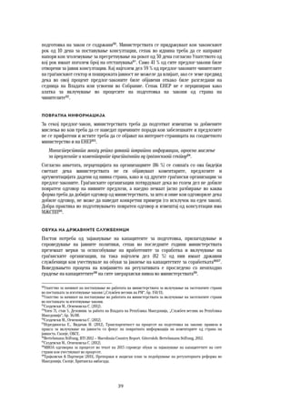 39	
	
подготовка на закон се содржани90
. Министерствата се придржуваат кон законскиот
рок од 10 дена за поставување консултации, сепак во иднина треба да се направат
напори кон зголемување за пресретнување на рокот од 30 дена согласно Упатството од
кој рок имаат поголем број на отстапувања91
. Само 41 % од сите предлог-закони биле
отворени за јавни консултации. Кај најголем дел 59 % од предлог-законите чинителите
на граѓанскиот сектор и пошироката јавност не можеле да влијаат, ако се земе предвид
дека во овој процент предлог-законите биле објавени откако биле разгледани на
седница на Владата или усвоени во Собрание. Сепак ЕНЕР не е перципиран како
алатка за вклучување во процесите на подготовка на закони од страна на
чинителите92
.
Повратна информација
За секој предлог-закон, министерствата треба да подготват извештаи за добиените
мислења во кои треба да се наведат причините поради кои забелешките и предлозите
не се прифатени и истите треба да се објават на интернет-страницата на соодветното
министерство и на ЕНЕР93
.
Министерствата многу ретко даваат повратни информации, односно мислење
за предлозите и коментарите пристигнати од граѓанскиот сектор94
.
Согласно анкетата, перцепцијата на организациите (86 %) се совпаѓа со ова бидејќи
сметаат дека министерствата не ги објавуваат коментарите, предлозите и
аргументацијата дадени од нивна страна, како и од другите граѓански организации за
предлог-законите. Граѓанските организации потврдуваат дека во голем дел не добиле
повратен одговор на нивните предлози, а наедно немаат јасно разбирање во каква
форма треба да добијат одговор од министерствата, за што и оние кои одговориле дека
добиле одговор, не може да наведат конкретни примери (со исклучок на еден закон).
Добра практика во подготвувањето повратен одговор и извештај од консултации има
МЖСПП95
.
Обука на државните службеници
Постои потреба од зајакнување на капацитеите за подготовка, прилагодување и
спроведување на јавните политики, сепак во последните години министерствата
преземаат мерки за оспособување на вработените за соработка и вклучување на
граѓанските организации, па така најголем дел (82 %) од нив имаат државни
службеници кои учествувале на обуки за јакнење на капацитетите за соработката9697
.
Воведувањето процена на влијанието на регулативата е проследено со неопходно
градење на капацитетите98
на сите хиерархиски нивоа во министерствата99
.
90
Упатство за начинот на постапување во работата на министерствата за вклучување на засегнатите страни
во постапката за изготвување закони („Службен весник на РМ“, бр. 150/11).
91
Упатство за начинот на постапување во работата на министерствата за вклучување на засегнатите страни
во постапката за изготвување закони.
92
Саздевски М., Огненовска С. (2012).
93
Член 71, став 5, Деловник за работа на Владата на Република Македонија, „Службен весник на Република
Македонија“, бр. 36/08.
94
Саздевски М., Огненовска С. (2012).
95
Нурединоска Е., Видачак И. (2012), Транспарентност на процесот на подготовка на закони: правила и
пракса за вклучување на јавноста со фокус на повратната информација на коментарите од страна на
јавноста. Скопје, ОБСЕ.
96
Bertelsmann Stiftung, BTI 2012 — Macedonia Country Report. Gütersloh: Bertelsmann Stiftung, 2012.
97
Саздевски М., Огненовска С. (2012).
98
МИОА одговорна за процесот во текот на 2013 спроведе обуки за зајакнување на капацитетите на сите
страни кои учествуваат во процесот.
99
Трајковски & Партнери (2011), Препораки и акциски план за подобрување на регулаторната реформа во
Македонија. Скопје, Британска амбасада.
 