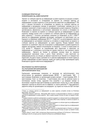 40	
	
Слободен пристап до  
информации од јавен карактер 
Законот за слободен пристап до информации од јавен карактер ги уредува условите,
начинот и постапката за остварување на правото на слободен пристап до
информациите од јавен карактер со кои располагаат имателите на информации100
. Во
него е уредена постапката за остварување на правото на слободен пристап до
информации и предвидува санкции за државните службеници/ единици кои ќе ги
прекршат законските услови за пристап до информации од јавен карактер. Потребно е
организациско, финансиско и регулаторно зајакнување на улогата и позицијата на
Комисијата за заштита на правото за слободен пристап до информациите од јавен
карактер, имајќи клучна улога за правото на слободен пристап до информации од
јавен карактер101
. Согласно доставените извештаи до Комисијата од 66 % (830)102
иматели на информации (државни инстиуции), одговориле на најголемиот дел од
барањата за објавување информации (98 %)103
. Сепак 44 % од регистрираните иматели
на информации не доставуваат извештаи за состојбата со користењето на правото за
слободен пристап до информациите од јавен карактер. Покрај бројните обуки
наменети за службените лица кои посредуваат со информациите од јавен карактер на
нивните институции, нивното неодговорање на барањата е основ за поднесување на
2.711 жалби 104
. Форматот на комуникација меѓу барателите и имателите на
информации не е почитуван и резултира во давање нејасни и/ или премногу општи
информации. Времето на чекање за добивање одговор (иако во законски
предвидениот максимум) сепак е долго. Општ впечаток е дека имателите на
информации полека, но сигурно, ја сфаќаат сериозноста на Законот и се отвораат кон
барателите. Од друга страна, граѓаните не се доволно информирани за своите права да
добијат информации од јавен карактер, право кое треба да биде промовирано преку
Комисијата и другите иматели на информации105
.
Вклученост на претставници  
на граѓански организации во 
меѓусекторските тела 
Граѓанските организации генерално се вклучени во меѓусекторските тела
воспоставени од државната администрација (НСЕИ - 1 претставник, ЗКК - 2
претставници, Комисијата за организации од јавен интерес - 2 претставници, НСВ - 4
претставници, Совет за статистика - 1 претставник итн.) или во работни групи за
изготвување закони. Сепак, одредени тела потребно е да направат напори за
вклучување соодветен број претставници од граѓанскиот сектор ако се земе предвид
широкиот спектар на области кои ги опфаќаат со своето работење106
. При вршењето
директен избор на организации и на кандидати од страна на телата на ОДУ постојат
100
Закон за слободен пристап до информациите од јавен карактер („Службен весник на Република
Македонија“, бр.13/2006).
101
Фондација Отворено општество - Македонија (2013) Анализа за имплементација на Законот за слободен
пристап до информациите од јавен карактер – Шест години подоцна: Распука ли ѕидот од тишина? Скопје,
ФООМ.
102
Годишен извештај за работата на Комисијата за заштита на правото за слободен пристап до информациите
од јавен карактер од 1 јануари до 31 декември 2012 година (2012) Скопје, Комисија за заштита на правото за
слободен пристап до информациите од јавен карактер.
103
Годишен извештај за работата на Комисијата за заштита на правото за слободен пристап до информациите
од јавен карактер од 1 јануари до 31 декември 2012 година (2012).
104
Годишен извештај за работата на Комисијата за заштита на правото за слободен пристап до информациите
од јавен карактер од 1 јануари до 31 декември 2012 година (2012).
105
Фондација Отворено општество - Македонија (2013), Анализа за имплементација на Законот за слободен
пристап до информациите од јавен карактер – Шест години подоцна: Распука ли ѕидот од тишина? Скопје,
ФООМ.
106
Hafner Ademi T., Nesik I. (2013) „Inclusiveness, Representativeness and Impact of Civil Society“. Parliamentary
Challenges in the EU accession process. Institute for Democracy and Mediation-Albania.
 