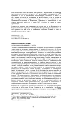 41	
	
недостатоци, како што се недоволна транспарентност, непочитување на роковите и
критериумите, неповрзаност на односот меѓу организацијата и кандидатот и сл.107
.
Причината за ова е непостоењето стандардизиран механизам за избор на
претставници од граѓански организации во меѓусекторските тела на органи на
државната управа, како и во другите институции на системот, а моделите кои се
применуваат се различни, со недостатоци и предности108
. Доминанантни се два
модела: директниот избор кој го вршат ОДУ и изборот од страна на самите
организации.
Сепак постои напредок при формирањето на телата, како на пр. формирањето на
Националниот совет за развој на волонтерството. Не е регистрирано ограничување на
претставниците во овие тела да промовираат спротивни ставови од оние на
специфичното тело од кое се дел.
Подобласт 3.3.  
Соработка при  
обезбедување услуги
Вклученост на граѓанските  
организации во давањето услуги 
Законот за јавни набавки е основен и општ закон кој го уредува начинот и постапките
за доделување на договорите за јавни набавки. Со Законот меѓу другото се обезбедува
конкуренција меѓу економските оператори, еднаков третман и недискриминација на
економските оператори, транспарентност и интегритет во процесот на доделување
договори за јавни набавки и сл. Законот под „економски оператор“ подразбира секое
физичко или правно лице или група такви лица кои на пазарот нудат стоки, услуги или
работи. Ова подразбира дека и граѓанските организации се подобни да конкурираат за
испорака на услуги од нивниот домен. Друг закон кој ја регулира соработката при
обезбедување услуги е Законот за социјална заштита според кој здружение (но не и
фондација) може да врши одредени работи од социјална заштита утврдени со овој
закон, доколку е регистрирано за остварување цели и задачи од областа на социјалната
заштита: социјална превенција, развој и обезбедување услуги од социјалната заштита
на лица, семејства и групи на граѓани изложени на социјален ризик, развој и
унапредување на социјалната заштита и развој и унапредување на волонтерската
работа во општината109
. МТСП учествува во обезбедувањето на дел од средствата за
вршење одредени работи од социјалната заштита на здружението, на начин и под
услови утврдени со овој закон110
. Средствата се доделуваат врз основа на објавен јавен
конкурс111
. Во јавниот конкурс се наведува видот на одредените работи од социјалната
заштита за кои се доделуваат средствата, висината на средствата кои се доделуваат,
потребните документи кои се поднесуваат, роковите за спроведување на постапката по
јавниот конкурс и временскиот период во кој ќе се извршуваат работите од
социјалната заштита. МТСП врши контрола над здружението во реализацијата на
одредената работа од областа на социјалната заштита за која доделило средства.
Вклучувањето на граѓанските организации во процесот кога се одредуваат потребите
за кои би се обезбедувале услуги и финансии не се практикува. Граѓанските
организации сепак истакнуваат дека одржуваат состаноци на кои разговараат со МТСП
107
Нурединоска Е., Хаџи-Мицева Еванс К. (2011).
108
Нурединоска Е., Хаџи-Мицева Еванс К. (2011), Критериуми и постапки за избор на граѓански организации
во меѓусекторските тела, Компаративен преглед и опис на состојбата во Македонија. Скопје, ОБСЕ.
109
Член 152, Закон за социјалната заштита („Службен весник на Република Македонија“, бр. 79/09.
110
Член 158, Закон за социјалната заштита.
111
Закон за социјалната заштита.
 