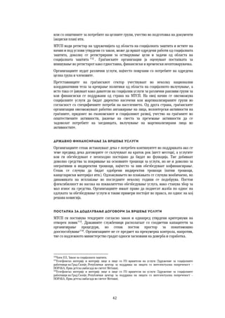 42	
	
или со општините за потребите на целните групи, учество во подготовка на документи
(акциски план) итн.
МТСП води регистар на здруженијата од областа на социјалната заштита и истите на
начин и под услови утврдени со закон, може да вршат одредени работи од социјалната
заштита, доколку се регистрирани за остварување цели и задачи од областа на
социјалната заштита 112
. Граѓанските организации ја оценуваат постапката за
впишување во регистарот како едноставна, финансиски и временски неоптоварувачка.
Организациите нудат различни услуги, најчесто поврзани со потребите на одредена
целна група и членовите.
Претставниците на граѓанскиот сектор учествуваат во неколку национални
координативни тела за креирање политики од областа на социјалното вклучување, а
исто така се јавуваат како даватели на социјални услуги за различни ранливи групи за
кои финансиски се поддржани од страна на МТСП. На овој начин се овозможува
социјалните услуги да бидат директно насочени кон маргинализираните групи во
согласност со специфичните потреби на населението. Од друга страна, граѓанските
организации овозможуваат работно ангажирање на лица, волонтерски активности на
граѓаните, придонес во економскиот и социјалниот развој, учество на граѓаните во
општествените активности, јакнење на свеста за преземање активности да се
задоволат потребите на заедницата, вклучување на маргинализирани лица во
активностите.
Државно финансирање за вршење услуги
Организациите сепак истакнуваат дека е потребен континуитет во поддршката ако се
земе предвид дека договорите се склучуваат на краток рок (шест месеци), а услугите
кои ги обезбедуваат е неопходно постојано да бидат во функција. Тие добиваат
доволно средства за покривање на основните трошоци за услуги, но не и доволно за
оперативни и индиректни трошоци, најчесто за нив обезбедуваат кофинансирање.
Сепак се случува да бидат одобрени индиректни трошоци (патни трошоци,
канцелариски материјал итн.). Одложувањето во плаќањата се случува вообичаено, но
динамиката на исплаќање во последните неколку години се подобрува. Постои
флексибилност во насока на поквалитетно обезбедување услуга, иако станува збор за
мал износ на средства. Организациите имаат право да поднесат жалба по однос на
одлуката за обезбедување услуги и такви примери постојат во пракса, по однос на кој
решава комисија.
Постапка за доделување договори за вршење услуги 
МТСП ги поставува тендерите согласно закон и однапред утврдени критериуми на
отворен повик113
. Државните службеници располагаат со соодветни капацитети за
организирање процедури, но сепак постои простор за понатамошно
дооспособување114
. Организациите не се предмет на прекумерна контрола, напротив,
тие со надлежното министерство градат односи засновани на доверба и соработка.
112
Член 153, Закон за социјалната заштита.
113
Телефонско интервју и интервју лице в лице со ГО вршители на услуги (Здружение за социјалните
работници на Град Скопје, Републички центар за поддршка на лицата со интелектуална попреченост –
ПОРАКА, Прва детска амбасада во светот Меѓаши).
114
Телефонско интервју и интервју лице в лице со ГО вршители на услуги (Здружение за социјалните
работници на Град Скопје, Републички центар за поддршка на лицата со интелектуална попреченост –
ПОРАКА, Прва детска амбасада во светот Меѓаши).
 