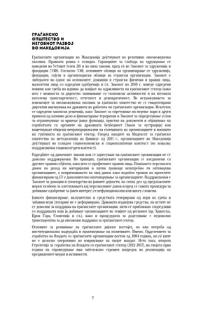 7	
	
Граѓанско  
општество и  
неговиот развој  
во Македонија
Граѓанските организации во Македонија дејствуваат во релативно овозможувачка
околина. Правната рамка е солидна. Гаранциите за слобода на здружување се
наведени во Уставот (член 20) и во низа закони, пред сѐ во Законот за здруженија и
фондации (ЗЗФ). Согласно ЗЗФ, основните облици на организирање се здруженија,
фондации, сојузи и организациски облици на странски организации. Законот е
либерален во однос на основачите: домашни и странски физички и правни лица,
малолетни лица со одредени одобренија и сл. Законот во 2010 г. воведе одредени
новини кои треба во иднина да влијаат на одржливоста на граѓанскиот сектор (како
што е можноста за директно занимавање со економски активности) и на неговата
поголема транспарентност, отчетност и демократичност. Во истражувањето за
извештајот за овозможувачка околина за граѓанско општество не се евидентирани
директни вмешувања на државата во работата на граѓанските организации. Исклучок
се одредени законски решенија, како Законот за спречување на перење пари и други
приноси од казниво дело и финансирање тероризам и Законот зa определување услов
за ограничување за вршење јавна функција, пристап на документи и објавување на
соработката со органите на државната безбедност (Закон за лустрација) кои
наметнуваат обврски непропорционални на големината на организациите и воопшто
на суштината на граѓанскиот сектор. Според наодите на Индексот за граѓанско
општество по методологија на Цивикус од 2011 г., организациите во Македонија
дејствуваат во солиден социоекономски и социополитички контекст (но помалку
поддржувачки социоколтурен контекст).
Одредбите од даночните закони кои се однесуваат на граѓанските организации не се
доволно поддржувачки. Во принцип, граѓанските организации се изедначени со
другите правни субјекти, како што се профитните правни лица. Плаќањето персонален
данок на доход на материјални и патни трошоци непотребно ги оптоварува
организациите, а непризнавањето на овој данок како подобен трошок на проектите
финансирани од ЕУ е дополнително опотоварување за организациите. Поддржувачки е
Законот за донации и спонзорства во јавните дејности, но сепак дел од предложените
мерки (особено за олеснувањата кај персоналниот данок и пред сѐ самата процедура за
добивање одобрение за јавен интерес) се нефункционални или многу сложени.
Јавното финансирање, вклучително и средствата генерирани од игри на среќа и
забавни игри (лотарии) не е реформирано. Државата издвојува средства, но истите не
се доволни за поддршка на граѓанските организации, нити се приближно споредливи
со поддршката која ја добиваат организациите во земјите од регионот (пр. Хрватска,
Црна Гора, Словенија и сл.), како и процедурата за доделување е недоволно
транспарентна за да овозможи поддршка за граѓанскиот сектор.
Основите за развивање на граѓанскиот дијалог постојат, но има потреба од
институционална надградба и практикување на политиките. Имено, Одделението за
соработка на Владата со граѓанските организации постои од 2004 година, но сѐ уште
не е целосно оперативно во извршување на својот мандат. Исто така, втората
Стратегија за соработка на Владата со граѓанскиот сектор (2012-2017), во својата прва
година на спроведување има забележано скромен напредок во реализација на
предвидените мерки и активности.
 
 