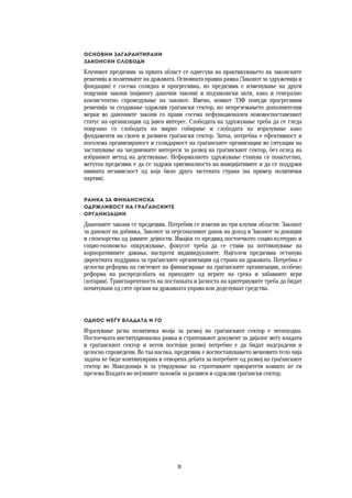 8	
	
ОСНОВНИ ЗАГАРАНТИРАНИ 
ЗАКОНСКИ СЛОБОДИ
Клучниот предизвик за првата област се однесува на практикувањето на законските
решенија и политиките на државата. Основната правна рамка (Законот за здруженија и
фондации) е сосема солидна и прогресивна, но предизвик е изменување на други
поврзани закони (најмногу даночни закони) и подзаконски акти, како и генерално
конзистентно спроведување на законот. Имено, новиот ЗЗФ понуди прогресивни
решенија за создавање одржлив граѓански сектор, но непреземањето дополнителни
мерки во даночните закони го прави сосема нефункционален нововоспоставениот
статус на организации од јавен интерес. Слободата на здружување треба да се гледа
поврзано со слободата на мирно собирање и слободата на изразување како
фундаменти на силен и развиен граѓански сектор. Затоа, потребна е ефективност и
поголема организираност и солидарност на граѓанските организации во ситуации на
застапување на заедничките интереси за развој на граѓанскиот сектор, без оглед на
избраниот метод на дејствување. Неформалното здружување станува сѐ поактуелно,
меѓутоа предизвик е да се задржи оригиналноста на иницијативите и да се поддржи
нивната независност од која било друга засегната страна (на пример политички
партии).
Рамка за финансиска  
одржливост на граѓанските  
организации
Даночните закони се предизвик. Потребни се измени во три клучни области: Законот
за данокот на добивка, Законот за персоналниот данок на доход и Законот за донации
и спонзорства од јавните дејности. Имајќи го предвид постоечкото социо-културно и
социо-економско опкружување, фокусот треба да се стави на поттикнување на
корпоративните давања, наспроти индивидуалните. Најголем предизвик останува
директната поддршка за граѓанските организации од страна на државата. Потребна е
целосна реформа на системот на финансирање на граѓанските организации, особено
реформа на распределбата на приходите од игрите на среќа и забавните игри
(лотарии). Транспарентноста на постапката и јасноста на критериумите треба да бидат
почитувани од сите органи на државната управа кои доделуваат средства.  
 
Однос меѓу владата и ГО
Изразување јасна политичка волја за развој на граѓанскиот сектор е неопходна.
Постоечката институционална рамка и стратешкиот документ за дијалог меѓу владата
и граѓанскиот сектор и негов постојан развој потребно е да бидат надградени и
целосно спроведени. Во таа насока, предизвик е воспоставувањето мешовито тело чија
задача ќе биде континуирана и отворена дебата за потребите од развој на граѓанскиот
сектор во Македонија и за утврдување на стратешките приоритети коишто ќе ги
презема Владата во нејзините заложби за развиен и одржлив граѓански сектор.
   
 