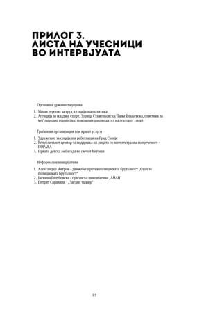81	
	
Прилог 3.  
Листа на учесници  
во интервјуата
Органи на државната управа
1. Министерство за труд и социјална политика
2. Агенција за млади и спорт, Зорица Стаменковска/ Тања Блажевска, советник за
меѓународна соработка/ помошник-раководител на секторот спорт
Граѓански организации кои вршат услуги
1. Здружение за социјални работници на Град Скопје
2. Републичкиот центар за поддршка на лицата со интелектуална попреченост –
ПОРАКА
3. Првата детска амбасада во светот Меѓаши
Неформални иницијативи
1. Александар Митров – движење против полициската бруталност „Стоп за
полициската бруталност“
2. Јасмина Голубовска – граѓанска иницијатива „АМАН“
3. Петрит Сарачини - „Заедно за мир“
 