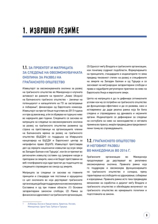 9
1. Извршно резиме
(3) Односот меѓу Владата и граѓанските организации,
кои понатаму содржат подобласти. Формулирањето
на принципите, стандардите и индикаторите го зема
предвид тековниот степен на развој и спецификите
на земјите на Западен Балкан и од Турција и се
засноваат на меѓународни загарантирани слободи и
права и најдобрите регулаторни практики на ниво на
Европската Унија и европските земји.
Целта на матрицата е да ги дефинира оптималните
услови кои му се потребни на граѓанското општество
да функционира ефективно и да се развива, како и
истовремено да даде реална рамка која би била
следена и спроведувана од државата и нејзините
органи. Индикаторите се дефинирани за следење
на состојбата на ниво на законодавство и неговата
применавопракса,имајќипредвиддекапредизвикот
лежи токму во спроведувањето.
1.2. Граѓанското општество
и неговиот развој
во Македонија во 2014 г.
Граѓанските организации во Македонија
продолжуваат да дејствуваат во релативно
овозможувачка околина. Правната рамка која
го поддржува и овозможува функционирањето
на граѓанското општество е солидна, преку
гарантирање на слободите на здружување, собирање
и изразување. Правната рамка исто така предвидува
механизми за соработка и дијалог меѓу Владата и
граѓанското општество и обезбедува вклученост на
граѓанското општество во креирањето политики и
подготовката на закони.
1.1. За проектот и матрицата
за следење на овозможувачката
околина за развој на
граѓанското општество
Извештајот за овозможувачката околина за развој
на граѓанското општество во Македонија е клучната
активност во рамките на проектот „Аквис (Acquis)
на Балканското граѓанско општество - Јакнење на
потенцијалот и капацитетите на ГО за застапување
и лобирање“, финансиран од Европската комисија.
Извештајот за прв пат беше подготвен во 2013 година
и е прв од ваков вид, а ќе се објавува на годишно ниво
во наредните две години. Следењето се заснова на
матрицата за следење на овозможувачката околина
за развој на граѓанското општество развиена од
страна на претставници на организациите членки
на Балканската мрежа за развој на граѓанското
општество (БЦСДН) со поддршка на Извршната
канцеларија на БЦСДН и Европскиот центар за
непрофитно право (ЕЦНЛ). Извештајот претставува
дел од серијата национални извештаи од осум земји
во Западен Балкан и во Турција1
, кои ќе се прелеат во
регионален извештај составен од сумирани наоди и
препораки за земјите, како и ќе бидат претставени на
веб-платформата која нуди пристап до податоците од
следењето спроведено во секоја од земјите.
Матрицата за следење се заснова на главните
принципи и стандарди чие постоење е круцијално
со цел околината во која дејствуваат граѓанските
организациидабидеподдржувачкаиовозможувачка.
Составена е од три главни области: (1) Основни
загарантирани законски слободи; (2) Рамка за
финансиска одржливост на граѓанските организации;
1	 Албанија, Босна и Херцеговина, Хрватска, Косово,
Македонија, Црна Гора, Србија и Турција.
 