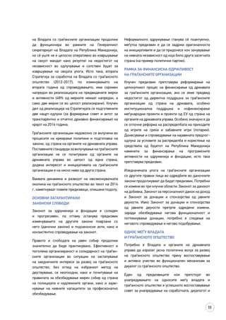 11
на Владата со граѓанските организации продолжи
да функционира во рамките на Генералниот
секретаријат на Владата на Република Македонија,
но сè уште не е целосно оперативно во извршување
на својот мандат како резултат на недостигот на
независност во одлучување и сопствен буџет за
извршување на својата улога. Исто така, втората
Стратегија за соработка на Владата со граѓанското
општество (2012-2017), по изминувањето на
втората година од спроведувањето, има скромен
напредок во реализацијата на предвидените мерки
и активности (48% од мерките немаат напредок, а
само две мерки се во целост реализирани). Клучен
дел од реализација на Стратегијата се подготвените
две нацрт-одлуки (за формирање совет и актот за
транспарентно и отчетно државно финансирање) на
крајот на 2014 година.
Граѓанските организации недоволно се вклучени во
процесите на креирање политики и подготовка на
закони, од страна на органите на државната управа.
Поставените стандарди за вклучување на граѓанските
организации не се почитувани од органите на
државната управа во целост од една страна,
додека интересот и иницијативата на граѓанските
организации е на ниско ниво од друга страна.
Ваквата динамика и развојот на овозможувачката
околина на граѓанското општество во текот на 2014
г. наметнуваат повеќе предизвици, опишани подолу.
Основни загарантирани
законски слободи
Законот за здруженија и фондации е солиден
и прогресивен, па оттаму останува предизвик
изменувањето на другите закони поврзани со
него (даночни закони) и подзаконски акти, како и
конзистентно спроведување на законот.
Правото и слободата на јавен собир продолжи
значително да биде практикувано. Ефективност и
поголема организираност и солидарност на граѓан­
ските организации во ситуации на застапување
на заедничките интереси за развој на граѓанското
општество, без оглед на избраниот метод на
дејствување, се неопходни, како и почитување на
правилата за обезбедување мирен собир од страна
на полицијата и надлежните органи, како и зајак­
нување на нивните капацитети за професионално
обезбедување.
Неформалното здружување станува сè поактуелно,
меѓутоа предизвик е да се задржи оригиналноста
на иницијативите и да се придонесе кон зачувување
на нивната независност од која било друга засегната
страна (на пример политички партии).
Рамка за финансиска одржливост
на граѓанските организации
Клучен предизвик претставува реформирање на
целокупниот процес на финансирање од државата
за граѓанските организации, ако се земе предвид
недостигот од директна поддршка за граѓанските
организации од страна на државата, особено
институционална поддршка и кофинансирање
меѓународни проекти и проекти од ЕУ од страна на
органите на државната управа. Особено значајно е да
се отпочне реформа на распределбата на приходите
од игрите на среќа и забавните игри (лотарии).
Донесување и спроведување на најавената предлог-
одлука за условите за распределба и користење на
средствата од буџетот на Република Македонија
наменети за финансирање на програмските
активности на здруженија и фондации, исто така
претставува предизвик.
Изедначената улога на граѓанските организации
со другите правни лица во одредбите во даночните
закони продолжуваат да бидат предизвик. Потребни
се измени во три клучни области: Законот за данокот
на добивка, Законот за персоналниот данок на доход
и Законот за донации и спонзорства од јавните
дејности. Иако Законот за донации и спонзорства
од јавните дејности претрпе одредени измени,
заради обезбедување негова функционалност и
поттикнување донации, потребно е следење на
неговото спроведување и негово подобрување.
Однос меѓу владата
и граѓанското општество
Потребно е Владата и органите на државната
управа да изразат јасна политичка волја за развој
на граѓанското општество преку воспоставување
и активно учество во функционален механизам за
дијалог со граѓанското општество.
Еден од предизвиците кои претстојат во
унапредувањето на односите меѓу владата и
граѓанското општество е успешното воспоставување
совет за унапредување на соработката, дијалогот и
 