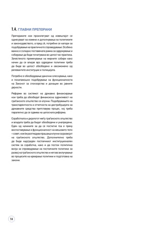 14
1.4. Главни препораки
Препораките кои произлегуват од извештајот се
однесуваат на измени и дополнувања на политиките
и законодавството, а пред сè, потребни се напори за
подобрувањенапрактичнотоспроведување.Особено
важно е солидно поставената рамка за здружување и
собирање да биде почитувана во целост во практика.
Зачестеното применување на мирните собири како
начин да се влијае врз одредени политики треба
да биде во целост обезбедено и овозможено од
релевантите институции и полицијата.
Потребно е обезбедување даночни олеснувања, како
и понатамошно подобрување на функционалноста
на Законот за спонзорства и донации во јавните
дејности.
Реформи во системот на државно финансирање
кои треба да обезбедат финансиска одржливост на
граѓанското општество се клучни. Подобрувањето на
транспарентноста и отчетноста на дистрибуцијата на
државните средства претставува процес, кој треба
паралелно да се одвива на целосната реформа.
Соработката и дијалогот меѓу граѓанското општество
и владата треба да бидат обезбедени и унапредени.
Еден од начините за да се постигне тоа е преку
воспоставување и функционалност на мешовито тело
–совет,коеќеразгледувапрашањаклучнизаразвојот
на граѓанското општество. Дополнително треба
да биде надграден постоечкиот институционален
систем за соработка, како и да постои политичка
волја за спроведување на постоечките политики за
развојнаграѓанскотоопштествоинегововклучување
во процесите на креирање политики и подготовка на
закони.
 
