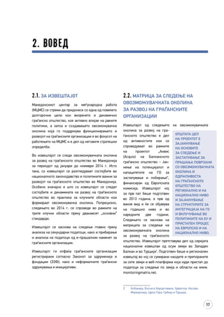 17
2.2. Матрица за следење на
овозможувачката околина
за развој на граѓанските
организации
Извештајот од следењето на овозможувачката
околина за развој на гра­
ѓанското општество е дел
од активностите кои се
спро­­­ведуваат во рамките
на проектот „Аквис
(Acquis) на Балканското
граѓанско општество - Јак­­
нење на потенцијалот и
капацитетите на ГО за
застапување и лобирање“,
финансиран од Европската
комисија. Извештајот кој
за прв пат беше подготвен
во 2013 година, е прв од
ваков вид и ќе се објавува
на годишно ниво и во
наредните две години.
Следењето се заснова на
матрицата за следење на
овозможувачката околина
за развој на граѓанското
општество. Извештајот прет­­­­­­ставува дел од серијата
национални извештаи од осум земји во Западен
Балкан и во Турција2
. Подготвен беше и регионален
извештај во кој се сумирани наодите и препораките
за сите земји и веб-платформа која нуди пристап до
податоци за следење по земја и области на www.
monitoringmatrix.net.
2	 Албанија, Босна и Херцеговина, Хрватска, Косово,
Македонија, Црна Гора, Србија и Турција.
2. Вовед
2.1. За извештајот
Македонскиот центар за меѓународна работа
(МЦМС) се стреми да придонесе со една од повеќето
долгорочни цели кон вкоренето и динамично
граѓанско општество, кое активно влијае на јавните
политики, а затоа и создавањето овозможувачка
околина која го поддржува функционирањето и
развојот на граѓанските организации е во фокусот на
работењето на МЦМС и е дел од неговите стратешки
определби.
Во извештајот се следи овозможувачката околина
за развој на граѓанското општество во Македонија
за периодот од јануари до ноември 2014 г. Исто
така, со извештајот се разгледуваат состојбите во
националното законодавство и политиките важни за
развојот на граѓанското општество во Македонија.
Особено значајно е што со извештајот се следат
состојбите и динамиката на развој на граѓанското
општество во практика за клучните области кои
формираат овозможувачка околина. Попрецизно,
следењето во 2014 г. се спроведе во рамките на
трите клучни области преку дванаесет „основни“
стандарди.
Извештајот се заснова на следење главно преку
анализа на секундарни податоци, како и прибирање
и анализа на податоци од е-прашалник наменет за
граѓанските организации.
Извештајот ги опфаќа граѓанските организации
регистрирани согласно Законот за здруженија и
фондации (ЗЗФ), како и неформалните граѓански
здружувања и иницијативи.
Општата цел
на проектот е
зајакнување
на основите
за следење и
застапување за
прашања поврзани
со овозможувачката
околина и
одржливоста
на граѓанското
општество на
регионално и на
национално ниво
и зајакнување
на структурите за
интеграција на ГО
и вклучување во
политиките на ЕУ и
пристапен процес
на европско и на
национално ниво.
 