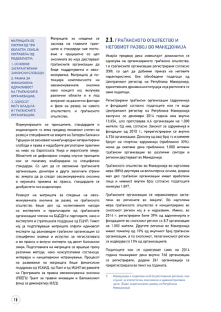 18
Матрицата за следење се
зас­­нова на главните прин­
ципи и стандарди чие посто­
ење е круцијално со цел
околината во која дејствуваат
граѓанските организации да
биде поддржувачка и овоз­
мо­жувачка. Матрицата ја по­
тенцира комплексноста на
овоз­можувачката околи­­­­на
ка­­­­­ко концепт кој вклучува
различни области и е под
влијание на различни фактори
и фази на развој на самото
општеството и граѓанското
општество.
Формулирањето на принципите, стандардите и
индикаторите го зема предвид тековниот степен на
развој и спецификите на земјите на Западен Балкан и
Турцијаисезасноваатнамеѓународнизагарантирани
слободи и права и најдобрите регулаторни практики
на ниво на Европската Унија и европските земји.
Областите се дефинирани според клучни принципи
кои се понатаму елаборирани со специфични
стандарди. Со цел да се овозможи граѓанските
организации, донатори и други засегнати страни
во земјата да ја следат овозможувачката околина
и нејзината примена во пракса, стандардите се
дообјаснети низ индикатори.
Развојот на матрицата за следење на овоз­
можувачката околина за развој на граѓанското
општество беше дел од колективните напори
на експертите и практичарите од граѓанските
организации членки на БЦСДН и партнерите, како и
експертите и стратешката поддршка од ЕЦНЛ. Тимот
кој ја подготвуваше матрицата опфати единаесет
експерти од разновидни граѓански организации со
специфично знаење и искуство за легислативата
и во пракса и вклучи експерти од десет балкански
земји. Подготовката на матрицата се вршеше преку
различни методи, како консултативни состаноци,
интервјуа и канцелариски истражување. Процесот
на развивање на матрицата беше финансиски
поддржан од УСАИД, од Пакт и од ИЦНЛ во рамките
на Програмата за правна овозможувачка околина
(ЛЕЕП)/ Грант за правни иновации и Балканскиот
фонд за демократија (БТД).
2.3. Граѓанското општество и
неговиот развој во Македонија
Имајќи предвид дека извештајот доминантно се
однесува на организираното граѓанско општество,
т.е граѓанските организации регистрирани согласно
ЗЗФ, со цел да добиеме приказ на неговите
карактеристики, беа обезбедени податоци од
Централниот регистар на Република Македонија,
единствената државна институција која располага со
овие податоци.
Регистрирани граѓански организации (здруженија
и фондации) согласно податоците кои ги води
Централниот регистар на Република Македонија
заклучно со декември 2014 година има вкупно
13.656, што претставува 6,6 организации на 1.000
жители. Од нив, согласно Законот за здруженија и
фондации од 2010 г., пререгистрирани се вкупно
4.156 организации. Доколку од овој број го изземеме
бројот на спортски здруженија (приближно 30%),
може да сметаме дека приближно 1.000 активни
граѓански организации во различни сектори и
региони дејствуваат во Македонија.
Граѓанското општество во Македонија во најголема
мера (88%) дејствува на волонтерска основа, додека
мал дел граѓански организации имаат вработени
лица и нивниот вкупен број согласно податоците
изнесува 1.897.
Граѓанските организации се нерамномерно заста­
пени во регионите во земјата3
. Во најголема
мера граѓанското општество е концентрирано во
скопскиот регион кој е и најразвиен. Имено, во
2014 г. регистрирани биле 39% од здруженијата и
фондациите во скопскиот регион со 8,7 организации
на 1.000 жители. Другите региони во Македонија
имаат помалку од 10% од вкупниот број граѓански
организации, а по скопскиот, пелагонискиот регион
се издвојува со 13% од организациите.
Податоците кои се однесуваат само на 2014
година покажуваат дека вкупно 768 организации
се регистрирале, додека 261 организација се
пререгистрирала во текот на годината.
3	 Македонија е поделена на 8 (осум) плански региони, кои
служат за статистички, економски и административни
цели. (Биро за регионален развој на Република
Македонија)
Матрицата се
состои од три
области, секоја
составена од
подобласти:
1. Основни
загарантирани
законски слободи;
2. Рамка за
финансиска
одржливост
на граѓанските
организации;
3. Односот
меѓу Владата
и граѓанските
организации.
 