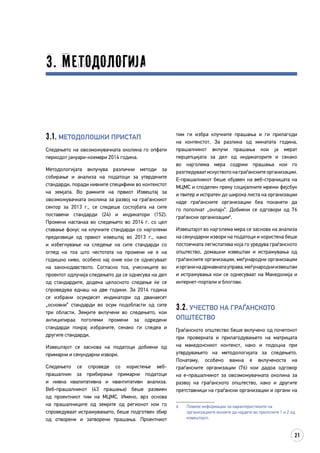 21
3. Методологија
тим ги избра клучните прашања и ги прилагоди
на контекстот. За разлика од минатата година,
прашалникот вклучи прашања кои ја мерат
перцепцијата за дел од индикаторите и секако
во најголема мера содржи прашања кои го
разгледуваатискуствотонаграѓанскитеорганизации.
Е-прашалникот беше објавен на веб-страницата на
МЦМС и споделен преку социјалните мрежи фејсбук
и твитер и испратен до широка листа на организации
каде граѓанските организации беа поканети да
го пополнат „онлајн“. Добиени се одговори од 76
граѓански организации6
.
Извештајот во најголема мера се заснова на анализа
на секундарни извори на податоци и користена беше
постоечката легислатива која го уредува граѓанското
општество, домашни извештаи и истражувања од
граѓанските организации, меѓународни организации
иорганинадржавнатауправа,меѓународниизвештаи
и истражувања кои се однесуваат на Македонија и
интернет-портали и блогови.
3.2. Учество на граѓанското
општество
Граѓанското општество беше вклучено од почетокот
при проверката и прилагодувањето на матрицата
на македонскиот контекст, како и подоцна при
утврдувањето на методологијата за следењето.
Понатаму, особено важна е вклученоста на
граѓанските организации (76) кои дадоа одговор
на е-прашалникот за овозможувачката околина за
развој на граѓанското општество, како и другите
претставници на граѓански организации и органи на
6	 Повеќе информации за карактеристиките на
организациите можете да најдете во прилозите 1 и 2 од
извештајот.
3.1. Методолошки пристап
Следењето на овозможувачката околина го опфати
периодот јануари-ноември 2014 година.
Методологијата вклучува различни методи за
собирање и анализа на податоци за утврдените
стандарди, поради нивните специфики во контекстот
на земјата. Во рамките на првиот Извештај за
овозможувачката околина за развој на граѓанскиот
сектор за 2013 г., се следеше состојбата на сите
поставени стандарди (24) и индикатори (152).
Промени настанаа во следењето во 2014 г. со цел
ставање фокус на клучните стандарди со најголеми
предизвици од првиот извештај во 2013 г., како
и избегнување на следење на сите стандарди со
оглед на тоа што честотата на промени не е на
годишно ниво, особено кај оние кои се однесуваат
на законодавството. Согласно тоа, учесниците во
проектот одлучија следењето да се однесува на дел
од стандардите, додека целосното следење ќе се
спроведува еднаш на две години. За 2014 година
се избрани осумдесет индикатори од дванаесет
„основни“ стандарди во осум подобласти од сите
три области. Земјите вклучени во следењето, кои
антиципираа поголеми промени за одредени
стандарди покрај избраните, секако ги следеа и
другите стандарди.
Извештајот се заснова на податоци добиени од
примарни и секундарни извори.
Следењето се спроведе со користење веб-
прашалник за прибирање примарни податоци
и нивна квалитативна и квантитативн анализа.
Веб-прашалникот (43 прашања) беше развиен
од проектниот тим на МЦМС. Имено, врз основа
на прашалниците од земјите од регионот кои го
спроведуваат истражувањето, беше подготвен збир
од отворени и затворени прашања. Проектниот
 