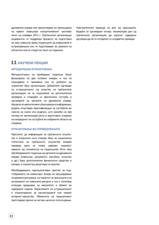 22
државната управа кои присуствуваа на промоцијата
на првиот извештаји консултативниот настанво
текот на ноември 2014 г. Граѓанските организации
индиректно го поддржаа процесот на подготовка
на овој извештај преку податоците од извештаите и
истражувањата кои ги подготвуваат во рамките на
областите кои се следат во текот на годината.
3.3. Научени лекции
Методолошки ограничувања
Методологијата на прибирање податоци беше
фокусирана на два основни извори, и тоа на
секундарни и примарни кои се добиени од
ограничен број организации. Добиените одговори
на е-прашалникот од искуство на граѓанските
организации не се подложени на дополнителна
проверка и споредба со фактичката состојба и
одговорите на органите на државната управа.
Наодите се квалитативни објаснувања и информации,
додека отсуствува квантификација за состојбите во
смисла на скала или индекси, што можеби на прв
поглед не овозможува јасно и едноставно следење
на напредокот на состојбите во избраните области за
следење.
Ограничувања во спроведувањето
Пристапот до информации за граѓанското општес­
тво е ограничен кога станува збор за национална
статистика за граѓанското општество (имајќи
предвид дека се плаќа одреден надомест
зависно од сложеноста на податоците). Исто така
обезбедувањето податоци од органите на државната
управа (извештаи, документи, мислење, искуство
и др.) бара дополнителни финансиски средства и
напори, а понекогаш резултира со неуспех.
Обезбедувањето партиципативен пристап за под­
готвувањето на извештајот влијае на проширува­ње
на временската рамка, на порастот на трошоците и на
ангажманот на човечките ресурси и тоа и понатаму
останува предизвик за квалитетот и обемот во
наредните години. Користењето на е-прашалникот
е ограничувачко за организациите кои немаат
интернет-присуство. Обемноста на прашалникот
претставува пречка за негово целосно пополнување.
Чувствителната природа на дел од прашањата,
бидејќи се одговараат онлајн, овозможува дел од
граѓанските организации да одлучат одредени
одговори да не ги поткрепат со соодветни примери.
 