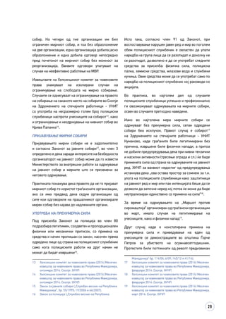 29
собир. На четири од тие организации им бил
ограничен мирниот собир, и тоа без образложение
на две организации, една организација добила јасно
образложение и една добила одговор непосредно
пред почетокот на мирниот собир без можност за
реорганизација. Ваквите одговори упатуваат на
случаи на неефективно работење на МВР.
Извештаите на Хелсиншкиот комитет за човековите
права укажуваат на изолирани случаи на
ограничување на слободата на мирно собирање.
Случаите се однесуваат на ограничување на правото
на собирање на саканото место на собирите во Скопје
на Здружението на стечајните работници - УНИТ
со употреба на несразмерно голем број полициски
службеници наспроти учесниците на собирот13
, како
и ограничување и неодржување на нивниот собир во
Крива Паланка14
.
ПРИЈАВУВАЊЕ МИРНИ СОБИРИ
Пријавувањето мирни собири не е задолжително
и согласно Законот за јавните собири15
, во член 3
определено е дека заради интересите на безбедноста
организаторот на јавниот собир може да го извести
Министерството за внатрешни работи за одржување
на јавниот собир и мерките што се преземени за
неговото одржување.
Практиката покажува дека правото да не го пријават
мирниот собир го користат граѓанските организации,
ако се има предвид дека седум организации од
сите кои одговориле на прашалникот организирале
мирен собир без најава до надлежните органи.
УПОТРЕБА НА ПРЕКУМЕРНА СИЛА
Под присилба Законот за полиција во член 80
подразбира легитимен, соодветен и пропорционален
физички или механички притисок, со примена на
средства и начин пропишан со закон, насочен према
одредено лице од страна на полицискиот службеник
само кога полициските работи на друг начин не
можат да бидат извршени16
.
13	 Хелсиншки комитет за човековите права (2014) Месечен
извештај за човековите права во Република Македонија,
октомври 2014. Скопје. ХКЧП
14	 Хелсиншки комитет за човековите права (2014) Месечен
извештај за човековите права во Република Македонија,
октомври 2014. Скопје. ХКЧП
15	 Закон за јавните собири („Службен весник на Република
Македонија“, бр. 55/1995; 19/2006 и 66/2007).
16	 Закон за полиција („Службен весник на Република
Исто така, согласно член 91 од Законот, при
воспоставување нарушен јавен ред и мир во поголем
обем полицискиот службеник е овластен да упати
наредба на група лица да се разотидат и доколку не
се разотидат, дозволено е да се употребат следните
средства за присилба: физичка сила, полициска
палка, хемиски средства, млазови вода и службени
кучиња. Овие средства може да се употребат само по
наредба на полицискиот службеник кој раководи со
акцијата.
Во практика, во најголем дел од случаите
полициските службеници успешно и професионално
ги овозможуваат одржувањата на мирните собири,
освен во случаите претходно наведени.
Иако во најголема мера мирните собири се
одржуваат без прекумерна сила, сепак одредени
собири беа исклучок. Првиот случај е собирот17
на Здружението на стечајните работници - УНИТ
Куманово, каде граѓаните биле легитимирани без
причина, извршени биле физички напади, а притоа
не добиле предупредувања дека при нивни тензични
и насилни активности (тресење ограда и сл.) ќе биде
применета сила од страна на одржувачите на јавниот
ред. ХКЧП за ваквиот недостиг од предупредувања
истакнува дека „ова остава простор за сомнеж за т.н.
улога на полициските службеници како заштитници
на јавниот ред и мир или пак интенцијата беше да се
дозволи да започне неред кој потоа ќе може да биде
неутрализиран единствено со примена на сила“18
.
За време на одржувањето на „Маршот против
сиромаштија“организиранодграѓанскиорганизации
во март, имало случаи на легитимирање на
учесниците, како и физички напад19
.
Друг случај каде е констатирана примена на
прекумерна сила и приведување на еден од
учесниците се демонстрациите во општина Ѓорче
Петров за убиството на осумнаесетгодишник.
Протестите биле поттикнати од револт предизвикан
Македонија“ бр. 114/06; 6/09; 145/12 и 41/14).
17	 Хелсиншки комитет за човековите права (2014) Месечен
извештај за човековите права во Република Македонија,
февруари 2014. Скопје. ХКЧП
18	 Хелсиншки комитет за човековите права (2014) Месечен
извештај за човековите права во Република Македонија,
февруари 2014. Скопје. ХКЧП
19	 Хелсиншки комитет за човековите права (2014) Месечен
извештај за човековите права во Република Македонија,
март 2014. Скопје. ХКЧП
 