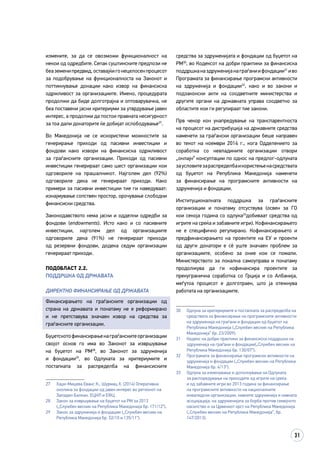 31
измените, за да се овозможи функционалност на
некои од одредбите. Сепак суштинските предлози не
беаземенипредвид,оставајќигонецелосенпроцесот
за подобрување на функционалноста на Законот и
поттикнување донации како извор на финансиска
одржливост за организациите. Имено, процедурата
продолжи да биде долготрајна и оптоварувачка, не
беа поставени јасни критериуми за утврдување јавен
интерес, а продолжи да постои правната несигурност
за тоа дали донаторите ќе добијат ослободување27
.
Во Македонија не се искористени можностите за
генерирање приходи од пасивни инвестиции и
фондови како извори на финансиска одржливост
за граѓанските организации. Приходи од пасивни
инвестиции генерираат само шест организации кои
одговориле на прашалникот. Најголем дел (92%)
одговориле дека не генерираат приходи. Како
примери за пасивни инвестиции тие ги наведуваат:
изнајмување сопствен простор, орочување слободни
финансиски средства.
Законодавството нема јасни и одделни одредби за
фондови (endowments). Исто како и со пасивните
инвестиции, најголем дел од организациите
одговориле дека (91%) не генерираат приходи
од резервни фондови, додека седум организации
генерираат приходи.
Подобласт 2.2.
Поддршка од државата
ДИРЕКТНО ФИНАНСИРАЊЕ ОД ДРЖАВАТА
Финансирањето на граѓанските организации од
страна на државата и понатаму не е реформирано
и не претставува значаен извор на средства за
граѓанските организации.
Буџетскотофинансирањенаграѓанскитеорганизации
својот основ го има во Законот за извршување
на буџетот на РМ28
, во Законот за здруженија
и фондации29
, во Одлуката за критериумите и
постапката за распределба на финансиските
27	 Хаџи-Мицева Еванс К., Шурмац Х. (2014) Оперативна
околина за фондации од јавен интерес во регионот на
Западен Балкан. ЕЦНЛ и ЕФЦ
28	 Закон за извршување на буџетот на РМ за 2013
(„Службен весник на Република Македонија бр. 171/12“).
29	 Закон за здруженија и фондации („Службен весник на
Република Македонија бр. 52/10 и 135/11“).
средства за здруженијата и фондации од буџетот на
РМ30
, во Кодексот на добри практики за финансиска
поддршканаздруженијанаграѓаниифондации31
иво
Програмата за финансирање програмски активности
на здруженија и фондации32
, како и во закони и
подзаконски акти на соодветните министерства и
другите органи на државната управа соодветно за
областите кои ги регулираат тие закони.
Прв чекор кон унапредување на транспарентноста
на процесот на дистрибуција на државните средства
наменети за граѓански организации беше направен
во текот на ноември 2014 г., кога Одделението за
соработка со невладините организации отвори
„онлајн“ консултации по однос на предлог-одлуката
заусловитезараспределбаикористењенасредствата
од буџетот на Република Македонија наменети
за финансирање на програмските активности на
здруженија и фондации.
Институционалната поддршка за граѓанските
организации и понатаму отсуствува (освен за ГО
кои секоја година со одлука33
добиваат средства од
игрите на среќа и забавните игри). Кофинансирањето
не е специфично регулирано. Кофинансирањето и
предфинансирањето на проектите на ЕУ и проекти
од други донатори е сè уште значаен проблем за
организациите, особено за оние кои се помали.
Министерството за локална самоуправа и понатаму
продолжува да ги кофинансира проектите за
прекугранична соработка со Грција и со Албанија,
меѓутоа процесот е долготраен, што ја отежнува
работата на организациите.
30	 Одлука за критериумите и постапката за распределба на
средствата за финансирање на програмските активности
на здруженија на граѓани и фондации од буџетот на
Република Македонија („Службен весник на Република
Македонија” бр. 23/2009).
31	 Кодекс на добри практики за финансиска поддршка на
здруженија на граѓани и фондации(„Службен весник на
Република Македонија бр. 130/07“).
32	 Програмата за финансирање програмски активности на
здруженија и фондации („Службен весник на Република
Македонија бр. 4/13“).
33	 Одлука за изменување и дополнување на Одлуката
за распоредување на приходите од игрите на среќа
и од забавните игри во 2013 година за финансирање
на програмските активности на националните
инвалидски организации, нивните здруженија и нивната
асоцијација, на здруженијата за борба против семејното
насилство и за Црвениот крст на Република Македонија
(„Службен весник на Република Македонија“, бр.
147/2013).
 