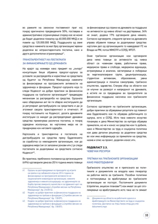 33
во рамките на законски поставениот праг кој
покрај оригинално предвидените 50%, поставува и
административно ограничување според кое не може
да бидат доделени помалку од 60.000.000 МКД и не
повеќе од 120.000.000 МКД. Поддршката од овие
средства е наменета за мал број организации/ мрежи
доделена во нетранспарентната постапка, како и
други дополнителни ограничувања41
.
ТРАНСПАРЕНТНОСТ НА ПОСТАПКАТА
ЗА ФИНАНСИРАЊЕТО ОД ДРЖАВАТА
На крајот од ноември како предмет на „онлајн“
консултации беше објавена предлог-одлука за
условите за распределба и користење на средствата
од буџетот на Република Македонија наменети
за финансирање на програмските активности на
здруженија и фондации. Предлог-одлуката која го
следи Кодексот на добри практики за финансиска
поддршка на граѓански организации42
предвидува
механизам за распределба на средства. Одлуката
како обврзувачки акт ќе ги обврзе институциите да
ја регулираат дистрибуцијата на средствата и да ја
зголемат својата транспарентност и отчетност. И
покрај постоењето на Кодексот, досега државните
институции со мандат да распределуваат државни
средства применуваа различна постапка, и покрај
одредени исклучоци, во најголема мера не се
придржуваа кон неговите одредби.
Најпозната и транспарентна е постапката на
дистрибуцијата на средства преку Одделението
за соработка со невладините организации, кое до
одредена мера (не се запазени рокови итн.) ја следи
постапката за доделување на средствата согласно
Кодексот43
.
Во практика, приближно половина од организациите
(49%) одговориле дека во 2014 година имало повици
41	 Одлука за распоредување на приходите од игрите
на среќа и од забавните игри во 2014 година за
финансирање на програмските активности на
националните инвалидски организации, нивните
здруженија и нивната асоцијација, на здруженијата за
борба против семејното насилство и за Црвениот крст на
Република Македонија („Службен весник на Република
Македонија“, бр. 23/2014).
42	 Кодекс на добри практики за финансиска поддршка на
здруженија на граѓани и фондации („Службен весник на
Република Македонија“, бр. 130/07).
43	 Кодекс на добри практики за финансиска поддршка на
здруженија на граѓани и фондации („Службен весник на
Република Македонија“, бр. 130/07).
за финансирање од страна на државата за поддршка
на активности од нивна област на дејствување, 34%
не знаат, додека 17% одговориле дека немало.
Согласно одговорите, следните органи на државната
управа објавиле повици за доделување средства:
најголем дел од организациите го наведуваат ГС на
Влада на РМ, потоа МЖСПП и ССРД, МТСП.
Оние граѓански организации кои одговориле
дека нема повици за активности од нивна
област се: човекови права, работнички права,
медиумски права и слободи, медиумска едукација,
истражувања и анализи, застапување и лобирање
за маргинализирани групи, децентрализација,
студентски активизам, образование, јавна
администрација и локална самоуправа, граѓанско
општество, здравство. Станува збор за области кои
се клучни за развојот и напредокот на државата,
а истите не се предвидени во приоритетите за
финансиска поддршка насочена кон граѓанските
организации.
Согласно одговорите на граѓанските организации,
добри практики за објавување резултати од повикот
има Одделението кое ги објавува добитниците со
одлука, исто и ССРД. Исто така нивното искуство
покажува и дека Министерство за култура објавува
приматели, но не и износ на средства кои го добиле,
како и Министерство за труд и социјална политика
кое дава детални решенија за доделени средства
во кои има информација за приматели на средства,
назив и опис на проект, доделен износ итн.
Подобласт 2.3.
Човечки ресурси
ТРЕТМАН НА ГРАЃАНСКИТЕ ОРГАНИЗАЦИИ
КАКО РАБОТОДАВАЧИ
Граѓанското општество не е препознато во поли­
тиките и документите на владата како генератор
на работни места за граѓаните. Посебни политики
и поттикнувања за вработување во граѓанските
организации не постојат. Постоечките документи
(стратегии, акциски планови44
) кои имаат за цел зго­
ле­­мување на вработувањето исто така не ги земаат
44	 Документи од областа на работните односи и
вработувањето на Министерството за труд и социјална
политика. Достапно на: http://www.mtsp.gov.mk/
dokumenti.nspx
 