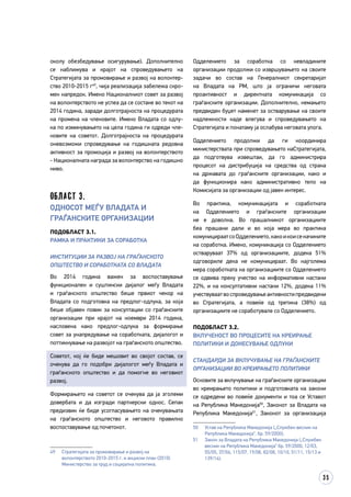 35
околу обезбедување осигурување). Дополнително
се наближува и крајот на спроведувањето на
Стратегијата за промовирање и развој на волонтер­
ство 2010-2015 г49
, чија реализација забележа скро­
мен напредок. Имено Националниот совет за развој
на волонтерството не успеа да се состане во текот на
2014 година, заради долготрајноста на процедурата
на промена на членовите. Имено Владата со одлу­
ка по изминувањето на цела година ги одреди чле­
новите на советот. Долготрајноста на процеду­­рата
оневозможи спроведување на годишната редов­­на
активност за промоција и развој на волонтерството
- Националната награда за волонтерство на годишно
ниво.
Област 3.
Односот меѓу Владата и
граѓанските организации
Подобласт 3.1.
Рамка и практики за соработка
ИНСТИТУЦИИ ЗА РАЗВОЈ НА ГРАЃАНСКОТО
ОПШТЕСТВО И СОРАБОТКАТА СО ВЛАДАТА
Во 2014 година важен за воспоставување
функционален и суштински дијалог меѓу Владата
и граѓанското општество беше првиот чекор на
Владата со подготовка на предлог-одлука, за која
беше објавен повик за консултации со граѓанските
организации при крајот на ноември 2014 година,
насловена како предлог-одлука за формирање
совет за унапредување на соработката, дијалогот и
поттикнување на развојот на граѓанското општество.
Советот, кој ќе биде мешовит во својот состав, се
очекува да го подобри дијалогот меѓу Владата и
граѓанското општество и да помогне во неговиот
развој.
Формирањето на советот се очекува да ја зголеми
довербата и да изгради партнерски однос. Сепак
предизвик ќе биде усогласувањето на очекувањата
на граѓанското општество и неговото правилно
воспоставување од почетокот.
49	 Стратегијата за промовирање и развој на
волонтерството 2010-2015 г. и акциски план (2010)
Министерство за труд и социјална политика.
Одделението за соработка со невладините
организации продолжи со извршувањето на своите
задачи во состав на Генералниот секретаријат
на Владата на РМ, што ја ограничи неговата
проактивност и директната комуникација со
граѓанските организации. Дополнително, немањето
предвиден буџет наменет за остварување на своите
надлежности каде влегува и спроведувањето на
Стратегијата и понатаму ја ослабува неговата улога.
Одделението продолжи да ги координира
министерствата при спроведувањето наСтратегијата,
да подготвува извештаи, да го администрира
процесот на дистрибуција на средства од страна
на државата до граѓанските организации, како и
да функционира како административно тело на
Комисијата за организации од јавен интерес.
Во практика, комуникацијата и соработката
на Одделението и граѓанските организации
не е доволна. Во прашалникот организациите
беа прашани дали и во која мера во практика
комуницираатсоОдделението,какоикоисеначините
на соработка. Имено, комуникација со Одделението
остваруваат 37% од организациите, додека 51%
одговориле дека не комуницираат. Во најголема
мера соработката на организациите со Одделението
се одвива преку учество на информативни настани
22%, и на консултативни настани 12%, додека 11%
учествуваатвоспроведувањеактивностипредвидени
во Стратегијата, а повеќе од третина (38%) од
организациите не соработувале со Одделението.
Подобласт 3.2.
Вклученост во процесите на креирање
политики и донесување одлуки
СТАНДАРДИ ЗА ВКЛУЧУВАЊЕ НА ГРАЃАНСКИТЕ
ОРГАНИЗАЦИИ ВО КРЕИРАЊЕТО ПОЛИТИКИ
Основите за вклучување на граѓанските организации
во креирањето политики и подготовката на закони
се одредени во повеќе документи и тоа се Уставот
на Република Македонија50
, Законот за Владата на
Република Македонија51
, Законот за организација
50	 Устав на Република Македонија („Службен весник на
Република Македонија“, бр. 59/2000).
51	 Закон за Владата на Република Македонија („Службен
весник на Република Македонија“ бр. 59/2000, 12/03,
55/05, 37/06, 115/07, 19/08, 82/08, 10/10, 51/11, 15/13 и
139/14).
 