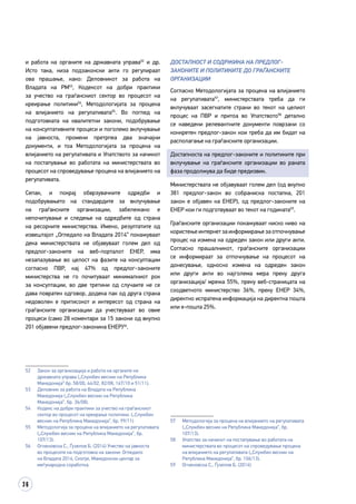 36
и работа на органите на државната управа52
и др.
Исто така, низа подзаконски акти го регулираат
ова прашање, како: Деловникот за работа на
Владата на РМ53
, Кодексот на добри практики
за учество на граѓанскиот сектор во процесот на
креирање политики54
, Методологијата за процена
на влијанието на регулативата55
. Во поглед на
подготовката на квалитетни закони, подобрување
на консултативните процеси и поголемо вклучување
на јавноста, промени претрпеа два значајни
документи, и тоа Методологијата за процена на
влијанието на регулативата и Упатството за начинот
на постапување во работата на министерствата во
процесот на спроведување процена на влијанието на
регулативата.
Сепак, и покрај обврзувачките одредби и
подобрувањето на стандардите за вклучување
на граѓанските организации, забележано е
непочитување и следење на одредбите од страна
на ресорните министерства. Имено, резултатите од
извештајот „Огледало на Владата 2014“ покажуваат
дека министерствата не објавуваат голем дел од
предлог-законите на веб-порталот ЕНЕР, има
незапазување во целост на фазите на консултации
согласно ПВР, кај 47% од предлог-законите
министерства не го почитуваат минималниот рок
за консултации, во две третини од случаите не се
дава повратен одговор, додека пак од друга страна
недоволен е притисокот и интересот од страна на
граѓанските организации да учествуваат во овие
процеси (само 28 коментари за 15 закони од вкупно
201 објавени предлог-законина ЕНЕР)56
.
52	 Закон за организација и работа на органите на
државната управа („Службен весник на Република
Македонија“ бр. 58/00, 44/02, 82/08, 167/10 и 51/11).
53	 Деловник за работа на Владата на Република
Македонија („Службен весник на Република
Македонија“, бр. 36/08).
54	 Кодекс на добри практики за учество на граѓанскиот
сектор во процесот на креирање политики. („Службен
весник на Република Македонија“, бр. 99/11)
55	 Методологија за процена на влијанието на регулативата
(„Службен весник на Република Македонија“, бр.
107/13).
56	 Огненовска С., Ѓузелов Б. (2014) Учество на јавноста
во процесите на подготовка на закони: Огледало
на Владата 2014. Скопје, Македонски центар за
меѓународна соработка.
ДОСТАПНОСТ и СОДРЖИНА НА ПРЕДЛОГ-
ЗАКОНИТЕ И ПОЛИТИКИТЕ ДО ГРАЃАНСКИТЕ
ОРГАНИЗАЦИИ
Согласно Методологијата за процена на влијанието
на регулативата57
, министерствата треба да ги
вклучуваат засегнатите страни во текот на целиот
процес на ПВР и притоа во Упатството58
детално
се наведени релевантните документи поврзани со
конкретен предлог-закон кои треба да им бидат на
располагање на граѓанските организации.
Достапноста на предлог-законите и политиките при
вклучување на граѓанските организации во раната
фаза продолжува да биде предизвик.
Министерствата не објавуваат голем дел (од вкупно
381 предлог-закон во собраниска постапка, 201
закон е објавен на ЕНЕР), од предлог-законите на
ЕНЕР кои ги подготвуваат во текот на годината59
.
Граѓанските организации покажуваат ниско ниво на
користење интернет за информирање за отпочнување
процес на измена на одреден закон или други акти.
Согласно прашалникот, граѓанските организации
се информираат за отпочнување на процесот на
донесување, односно измена на одреден закон
или други акти во најголема мера преку друга
организација/ мрежа 55%, преку веб-страницата на
соодветното министерство 36%, преку ЕНЕР 34%,
директно испратена информација на директна пошта
или е-пошта 25%.
57	 Методологија за процена на влијанието на регулативата
(„Службен весник на Република Македонија“, бр.
107/13).
58	 Упатство за начинот на постапување во работата на
министерствата во процесот на спроведување процена
на влијанието на регулативата („Службен весник на
Република Македонија“, бр. 106/13).
59	 Огненовска С., Ѓузелов Б. (2014)
 