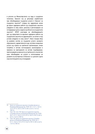 40
е улогата на Министерството за труд и социјални
политика. Законот кој ја регулира соработката
при обезбедување социјални услуги е Законот за
социјална заштита70
според кој здружение може
да врши одредени работи од социјалната заштита
утврдени со овој закон, доколку е регистрирано за
остварувањецелиизадачиодобластанасоцијалната
заштита71
. МТСП учествува во обезбедувањето
дел од средствата за вршење одредени работи од
социјалната заштита на здружението, на начин и под
услови утврдени со овој закон72
. Иако станува збор
за развиен систем за социјални услуги наспроти
образовните, здравствените и др. системи за вршење
услуги од страна на граѓански организации, сепак
потребно е негово континуирано анализирање и
примена на препораките за негово подобрување,
препознавајќи ја важноста на граѓанското општество
како обезбедувач на услуги и пополнување на
јазовите на експертиза и блискост со целните групи
која институциите не ја поседуваат.
70	 Закон за социјалната заштита („Службен весник на
Република Македонија“ бр. 79/09; 36/11; 51/11; 166/12;
15/13; 79/13; 164/13; 187/13; 38/14; 44/14; 116/14 и
180/14).
71	 Член 152, член 158, Закон за социјалната заштита
(„Службен весник на Република Македонија“ бр. 79/09;
36/11; 51/11; 166/12; 15/13; 79/13; 164/13; 187/13; 38/14;
44/14; 116/14 и 180/14).
72	 Член 158, Закон за социјалната заштита („Службен
весник на Република Македонија“ бр. 79/09; 36/11;
51/11; 166/12; 15/13; 79/13; 164/13; 187/13; 38/14; 44/14;
116/14 и 180/14).
 