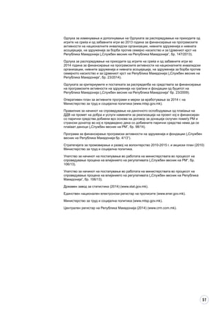 57
Одлука за изменување и дополнување на Одлуката за распоредување на приходите од
игрите на среќа и од забавните игри во 2013 година за финансирање на програмските
активности на националните инвалидски организации, нивните здруженија и нивната
асоцијација, на здруженија за борба против семејно насилство и за Црвениот крст на
Република Македонија („Службен весник на Република Македонија“, бр. 147/2013).
Одлука за распоредување на приходите од игрите на среќа и од забавните игри во
2014 година за финансирање на програмските активности на националните инвалидски
организации, нивните здруженија и нивната асоцијација, на здруженија за борба против
семејното насилство и за Црвениот крст на Република Македонија („Службен весник на
Република Македонија“, бр. 23/2014).
Одлуката за критериумите и постапката за распределба на средствата за финансирање
на програмските активности на здруженија на граѓани и фондации од буџетот на
Република Македонија („Службен весник на Република Македонија” бр. 23/2009).
Оперативен план за активните програми и мерки за вработување за 2014 г. на
Министерство за труд и социјална политика (www.mtsp.gov.mk).
Правилник за начинот на спроведување на даночното ослободување од плаќање на
ДДВ на промет на добра и услуги наменети за реализација на проект кој е финансиран
со парични средства добиени врз основа на договор за донација склучен помеѓу РМ и
странски донатор во кој е предвидено дека со добиените парични средства нема да се
плаќаат даноци („Службен весник на РМ”, бр. 98/14).
Програма за финансирање програмски активности на здруженија и фондации („Службен
весник на Република Македонија бр. 4/13“).
Стратегијата за промовирање и развој на волонтерство 2010-2015 г. и акциски план (2010)
Министерство за труд и социјална политика.
Упатство за начинот на постапување во работата на министерствата во процесот на
спроведување процена на влијанието на регулативата („Службен весник на РМ“, бр.
106/13).
Упатство за начинот на постапување во работата на министерствата во процесот на
спроведување процена на влијанието на регулативата („Службен весник на Република
Македонија“, бр. 106/13).
Државен завод за статистика (2014) (www.stat.gov.mk).
Единствен национален електронски регистар на прописите (www.ener.gov.mk).
Министерство за труд и социјална политика (www.mtsp.gov.mk).
Централен регистар на Република Македонија (2014) (www.crm.com.mk).
 