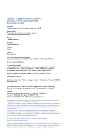 4
Извештај за овозможувачката околина
за развој на граѓанското општество
во Македонија 2014
Издавач:
Македонски центар за меѓународна соработка (МЦМС)
За издавачот:
Александар Кржаловски, прв извршен директор
Димче Митрески, извршен директор
Автор:
Симона Огненовска
Лектура:
Даниел Медароски
Дизајн:
Кома
Печати:
Боро графика
CIP - Каталогизација во публикација
Национална и универзитетска библиотека “Св. Климент Охридски”, Скопје
323.21.316.453(497.7)(047)
ОГНЕНОВСКА, Симона
Извештај за овозможувачката околина за развој на граѓанското општество
во Македонија 2014 / Симона Огненовска. - Скопје : Македонски центар за
меѓународна соработка (МЦМС), 2015. - 60 стр. : граф. прикази ; 21 см
Фусноти кон текстот. - Библиографија: стр. 55-57. - Содржи и: Прилог
ISBN 978-608-4681-30-4
а) Граѓанско оштество - Развој на социјални групи - Македонија - Извештаи COBISS.
MK-ID 98263818
Наслов на проектот: „Аквис (Acquis) на Балканското граѓанско општество –
Јакнење на потенцијалот и капацитетите на ГО за застапување и лобирање“
Контакт
Адреса: ул. „Никола Парапунов“ бр. 41 A, п.фах 55, 1060 Скопје
телефон: +389/2/3065-381; факс: +389/2/3065-298
е-пошта: mcms@mcms.mk;	веб-страница: www.mcms.mk
Мислењата што се изразени овде му припаѓаат на авторот и не ги одразуваат ставовите
на Македонскиот центар за меѓународна соработка.
Сите права се задржани. Репродуцирањето, копирањето, трансмисијата или преводот на
кој било дел од оваа публикација може да се изврши единствено со претходна дозвола
на издавачите, заради цитирање во анализа на книгата и под услови изложени во
продолжението.
Авторското право на оваа публикација е заштитено, но публикацијата може да се
репродуцира на кој било начин без наплата за едукативни намени. За копирањето во
други услови, за употреба во други публикации или пак за превод или адаптација, треба
да се обезбеди претходна дозвола од издавачите.
Во електронска форма публикацијата е достапна на www.mcms.mk
и http://www.monitoringmatrix.net/.
Публикацијата е изготвена со финансиска поддршка на Европската Унија. Содржината на
оваа публикацијата е единствено одговорност на Македонскиот центар за меѓународна
соработка и на никаков начин не ги одразуваат гледиштата на Европската Унија.
 