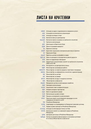 7
Листа на кратенки
АВМУ Агенција за аудио и аудиовизуелни медиумски услуги
АЕК Агенцијата за електронски комуникации
АМС Агенција за млади и спорт
БТД Балкански фонд за демократија
БЦСДН Балканска мрежа за развој на граѓанското општество
ГО Граѓанска организација
ДЕУ Делегација на Европската Унија
ДДВ Данок на додадена вредност
ЕК Европски комисија
ЕНЕР Единствен национален електронски регистар на прописи
ЕУ Европската Унија
ЕЦНЛ Европски центар за непрофитно право
ЗДСЈД Закон за донации и спонзорства во јавните дејности
ЗЗФ Закон за здруженија и фондации
ЗКК Заедничкиот консултативен комитет на граѓанското општество
(ЗКК) на ЕУ-РМ
ИПА Инструментот за претпристапна помош
МВР Министерство за внатрешни работи
МЖСПП Министерство за животна средина и просторно планирање
МИОА Министерство за информатичко општество и администрација
МК Министерство за култура
МП Министерство за правда
МТСП Министерство за труд и социјална политика
МФ Министерство за финансии
МЦМС Македонски центар за меѓународна соработка
НВО Невладина организација
НСЕИ Национален совет за евроинтеграции
ОВП Отворено владино партнерство
ОДУ Орган на државната управа
ОЈИ Организација од јавен интерес
ПВР Процена на влијанието на регулативата
ПРАГ Практичен водич за договорените процедури за сите
надворешни активности на ЕУ
РМ Република Македонија
ССРД Секретаријат за спроведување на Охридскиот рамковен договор
УЈП Управа за јавни приходи на Република Македонија
УСАИД Агенција за меѓународна помош на САД
ХКЧП Хелсиншки комитет за човековите права на Република
Македонија
ЦРМ Централен регистар на Република Македонија
ЦФЦД Сектор за централно финансирање и склучување договори
во состав на Министерство за финансии
 