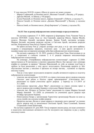 101
У току школске 2019/20. године у Школу је дошло пет нових ученика:
– Марија Стефановић, из Основне школе „Милован Глишић“ у Ваљеву, у IV разред;
– Драгана Мишић, из Шапца, у VII разред;
– Јелена Ранковић, из Основне школе „Здравко Јовановић“ у Поћути, у одељење V1,
– Никола Сандић, из Основне школе „Десанка Максимовић“ у Ваљеву, у одељење
II2;
– Никола Јовић, из Основне школе „Илија Бирчанин“ у Ставама, у одељење III2.
3.6.15. Тим за развој међупредметних компетенција и предузетништво
На састанку одржаном 17. 9. 2020. извршено је формирање Тима. Чланови Тима за
школску 2019/2020. годину били су: Ана Савковић, директор Школе, Зорица Милић,
педагог, Милован Лековић, наставник физике, Зорица Томић, наставник историје,
Мирјана Беговић, наставник разредне наставе и Светлана Арсић, наставник разредне
наставе. Координатор Тима била је Зорица Томић.
На првом састанку Тим је утврдио делокруг свог рада, а то је пре свега праћење,
подршка и координирање пројеката, тематских дана и свих других активности и
манифестација које истовремено развијају већи број међупредметних компетенција.
На састанку одржаном 16. 10. 2019. усвојен је План рада Тима. Констатовано је да
је у оперативне и глобалне планове 2. и 6. разреда извршена имплементација
међупредметних компетенција.
На семинару „Унапређивање међупредметних компетенција“, одржаног 2.2.2020.
присуствовало је 36 наставника и стручних сарадника Школе. Као продукт овог семинара
израђен је сценарио за пројекат "Десанка Максимовић, ко хоће да доживи чудо"који је
требало да буде реализован у току другог полугодишта. Реализација пројекта је због
обустављања наставе у школама и преласка на онлајн наставу , одложена за наредну
школску годину.
Тим је у току првог полугодишта испратио следеће активности којима се подстичу
међупредметне компетенције:
– тематски дан организован 18.10.2019. од стране учитељица другог разреда поводом
Светског дана јабука и Недеље здраве хранежпројекат „Светосавски бал“,
реализован од стране учитељица другог разреда у периоду од 1.11.2019. до
31.1.2020.
– новогодишња представа „Деда Мраз“, реализована од стране ученика првог и
другог разреда који похађају боравак и учитељице Марије Јанковић
– тематски дан „Потрага за Светим Савом“ реализован од стране Мирјане Беговић
Марије Јанковић 31.1.2020. са ученицима I3и ученицима другог разреда који
похађају продужени боравак;
– Новогодишњи базару у организацији Туристичке организације Ваљево на коме су
узела учешће сва одељења млађих разредa
– Пројектна настава „Волим и чувам природу и традицију свога завичаја” за ученике
другог разреда коју су реализовали Светалана Арсић, Тања Селаковић, Јасмина
Стојановић и Јован Новитовић.
На састанку одржаном 25. јуна 2020. Тим је извршио анализу рада, сагледао успешност
и недостатке овогодишњих активности што ће послужити као смерница за рад у идућој
школској години.
 