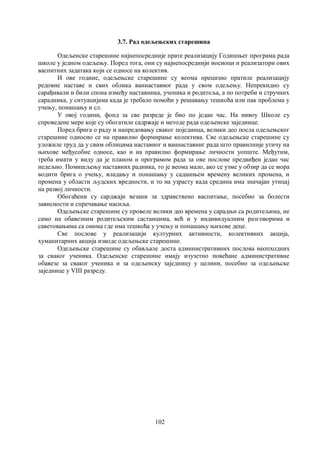 102
3.7. Рад одељењских старешина
Одељенске старешине најнепосредније прате реализацију Годишњег програма рада
школе у једном одељењу. Поред тога, они су најнепосреднији носиоци и реализатори ових
васпитних задатака који се односе на колектив.
И ове године, одељењске старешине су веома прецизно пратиле реализацију
редовне наставе и свих облика ваннаставног рада у свом одељењу. Непрекидно су
сарађивали и били спона између наставника, ученика и родитеља, а по потреби и стручних
сарадника, у ситуацијама када је требало помоћи у решавању тешкоћа или пак проблема у
учењу, понашању и сл.
У овој години, фонд за све разреде је био по један час. На нивоу Школе су
спроведене мере које су обогатиле садржаје и методе рада одељенске заједнице.
Поред брига о раду и напредовању сваког појединца, велики део посла одељењског
старешине односио се на правилно формирање колектива. Све одељењске старешине су
уложиле труд да у свим облицима наставног и ваннаставниг рада што правилније утичу на
њихове међусобне односе, као и на правилно формирање личности уопште. Међутим,
треба имати у виду да је планом и програмом рада за ове послове предвиђен један час
недељно. Помишљењу наставних радника, то је веома мало, ако се узме у обзир да се мора
водити брига о учењу, владању и понашању у садашњем времену великих промена, и
промена у области људских вредности, и то на узрасту када средина има значајан утицај
на развој личности.
Обогаћени су сарджаји везани за здравствено васпитање, посебно за болести
зависности и спречавање насиља.
Одељењске старешине су провеле велики део времена у сарадњи са родитељима, не
само на обавезним родитељским састанцима, већ и у индивидуалним разговорима и
саветовањима са онима где има тешкоћа у учењу и понашању њихове деце.
Све послове у реализацији културних активности, колективних акција,
хуманитарних акција изводе одељењске старешине.
Одељењске старешине су обављале доста административних послова неопходних
за сваког ученика. Одељенске старешине имају изузетно повећане административне
обавезе за сваког ученика и за одељенску заједницу у целини, посебно за одељењске
заједнице у VIII разреду.
 