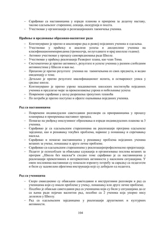 104
 Сарађивао са наставницима у изради планова и припрема за додатну наставу,
часове одељењског старешине, секција, екскурзија и посета.
 Учествовао у организацији и релизацијинеких такмичења ученика.
Праћење и вредновање образовно-васпитног рада
 Континуирано је пратио и анализирао рад и развој појединих ученика и одељења.
 Учествовао у праћењу и анализи успеха и дисциплине ученика на
класификационимпериодима (тромесечја, полугодиште и крај школске године).
 Активно учествовао у процесу самовредновања рада Школе.
 Учествовао у праћењу реализације Развојног плана, као члан Тима.
 Систематично је пратио активност, резултате и успехе ученика у разним слободним
активностима у Школи и ван ње.
 Прецизно је пратио резултате ученика на такмичењима из свих предмета, и водио
евиденцију о томе.
 Детаљно је пратио резултате квалификационог испита, и оствареност уписа у
средње школе.
 Континуирано је пратио узроке неадекватних школских постигнућа појединих
ученика и предлагао мере за превазилажење узрока и побољшање успеха
 Повремено сарађивао у циљу разрешења тренутних тешкоћа
 По потреби је пратио поступке и ефекте оцењивања појединих ученика.
Рад са наставницима
 Повремени индивидуални саветодавни разговори са приправницима у процесу
планирања и припремања наставног процеса.
 Помагао на увођењу инклузивног образовања и изради индивидуалних планова за 3
ученика.
 Сарађивао је са одељењским старешинама на реализацији програма одељенске
заједнице, као и решавању текућих проблема, највише у понашању и спречавању
насиља.
 Сарађивао и помагао наставницима у решавању проблема појединих ученика
везаних за учење, понашање и друге личне проблеме.
 Сарађивао са одељењским старешинама у реализацијипрофесионалне оријентације.
 Педагог је оспособљен за обављање едукација и организовање послова везаних за
програм ,,Школа без насиља“и сходно томе сарађивао је са наставницима у
реализацији превентивних и интервентних активности у насилним ситуацијама. У
овим пословима наставници су показали изразиту потребу за сарадњу са педагогом
и били су задовољни ефектима инструкција које су добијали од педагога.
Рад са ученицима
 Скоро свакодневно су обављани саветодавни и инструктивни разговори и рад са
ученицима који су имали проблеме у учењу, понашању или друге личне проблеме.
 Посебно је обављан саветодавни рад са ученицима који су били у ситуацијама да се
са њима ради појачан васпитни рад, посебно са 2 ученика која упорно нису
долазила у Школу.
 Рад са одељењским заједницама у реализацији друштвених и културних
активности.
 