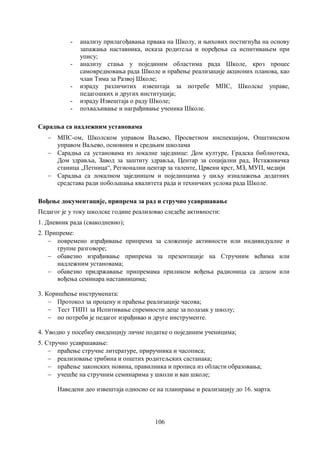 106
- анализу прилагођавања првака на Школу, и њихових постигнућа на основу
запажања наставника, исказа родитеља и поређења са испитивањем при
упису;
- анализу стања у појединим областима рада Школе, кроз процес
самовредновања рада Школе и праћење реализације акционих планова, као
члан Тима за Развој Школе;
- израду различитих извештаја за потребе МПС, Школске управе,
педагошких и других институција;
- израду Извештаја о раду Школе;
- похваљивање и награђивање ученика Школе.
Сарадња са надлежним установама
 МПС-ом, Школском управом Ваљево, Просветном инспекцијом, Општинском
управом Ваљево, основним и средњим школама
 Сарадња са установама из локалне заједнице: Дом културе, Градска библиотека,
Дом здравља, Завод за заштиту здравља, Центар за социјални рад, Истаживачка
станица „Петница“, Регионални центар за таленте, Црвени крст, МЗ, МУП, медији
 Сарадња са локалном заједницом и појединцима у циљу изналажења додатних
средстава ради побољшања квалитета рада и техничких услова рада Школе.
Вођење документације, припрема за рад и стручно усавршавање
Педагог је у току школске године реализовао следеће активности:
1. Дневник рада (свакодневно);
2. Припреме:
 повремено израђивање припрема за сложеније активности или индивидуалне и
групне разговоре;
 обавезно израђивање припрема за презентације на Стручним већима или
надлежним установама;
 обавезно придржавање припремама приликом вођења радионица са децом или
вођења семинара наставницима;
3. Коришћење инструмената:
 Протокол за процену и праћење реализације часова;
 Тест ТИП1 за Испитивање спремности деце за полазак у школу;
 по потреби је педагог израђивао и друге инструменте.
4. Уводио у посебну евиденцију личне податке о појединим ученицима;
5. Стручно усавршавање:
 праћење стручне литературе, приручника и часописа;
 реализовање трибина и општих родитељских састанака;
 праћење законских новина, правилника и прописа из области образовања;
 учешће на стручним семинарима у школи и ван школе;
Наведени део извештаја односио се на планирање и реализацију до 16. марта.
 