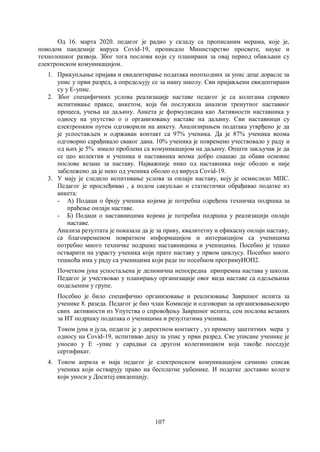 107
Од 16. марта 2020. педагог је радио у складу са прописаним мерама, које је,
поводом пандемије вируса Covid-19, прописало Министарство просвете, науке и
технолошког развоја. Због тога послови који су планирани за овај период обављани су
електронском комуникацијом.
1. Прикупљање пријава и евидентирање података неопходних за упис деце дорасле за
упис у први разред, а опредељују се за нашу школу. Сви пријављени евидентирани
су у Е-упис.
2. Због специфичних услова реализације наставе педагог је са колегама спровео
испитивање праксе, анкетом, која би послужила анализи тренутног наставног
процеса, учења на даљину. Анкета је формулисана као Активности наставника у
односу на упутство о о организовању наставе на даљину. Сви наставници су
електронким путем одговорили на анкету. Анализирањем података утврђено је да
је успостављен и одржаван контакт са 97% ученика. Да је 87% ученика веома
одговорно сарађивало сваког дана. 10% ученика је повремено учествовало у раду и
од њих је 5% имало проблема са комуникацијом на даљину. Општи закључак је да
се цео колектив и ученика и наставника веома добро снашао да обави основне
послове везане за наставу. Најважније нико од наставника није оболео и није
забележено да је неко од ученика оболео од вируса Covid-19.
3. У мају је следило испитивање услова за онлајн наставу, коју је осмислило МПС.
Педагог је прослеђивао , а подом сакупљао и статистички обрађивао податке из
анкета:
- А) Подаци о броју ученика којима је потребна одређена техничка подршка за
праћење онлајн наставе.
- Б) Подаци о наставницима којима је потребна подршка у реализацији онлајн
наставе.
Анализа резултата је показала да је за праву, квалитетну и ефикасну онлајн наставу,
са благовременом повратном информацијом и интеракцијом са ученицима
потребно много техничке подршке наставницима и ученицима. Посебно је тешко
остварити на узрасту ученика који прате наставу у првом циклусу. Посебно много
тешкоћа има у раду са ученицима који раде по посебном програмуИОП2.
Почетком јуна успостаљена је делимична непосредна припремна настава у школи.
Педагог је учествовао у планирању организације овог вида наставе са одељењима
подељеним у групе.
Посебно је било специфично организовање и реализовање Завршног испита за
ученике 8. разеда. Педагог је био члан Комисије и одговоран за организовањескоро
свих активности из Упутства о спровођењу Завршног испита, сем послова везаних
за ИТ подршку података о ученицима и резултатима ученика.
Током јуна и јула, педагог је у директном контакту , уз примену заштитних мера у
односу на Covid-19, испитивао децу за упис у први разред. Све уписане ученике је
уносио у Е -упис у сарадњи са другом колегинициом која такође поседује
сертификат.
4. Током априла и маја педагог је електронском комуникацијом сачинио списак
ученика који остварују право на бесплатне уџбенике. И податке доставио колеги
који уноси у Доситеј евиденцију.
 