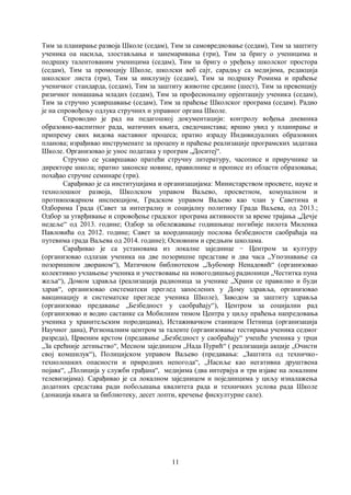 11
Тим за планирање развоја Школе (седам), Тим за самовредновање (седам), Тим за заштиту
ученика оа насиља, злостављања и занемаривања (три), Тим за бригу о ученицима и
подршку талентованим ученицима (седам), Тим за бригу о уређењу школског простора
(седам), Тим за промоцију Школе, школски веб сајт, сарадњу са медијима, редакција
школског листа (три), Тим за инклузију (седам), Тим за подршку Ромима и праћење
ученичког стандарда, (седам), Тим за заштиту животне средине (шест), Тим за превенцију
ризичног понашања младих (седам), Тим за професионалну орјентацију ученика (седам),
Тим за стручно усавршавање (седам), Тим за праћење Школског програма (седам). Радио
је на спровођењу одлука стручних и управног органа Школе.
Спроводио је рад на педагошкој документацији: контролу вођења дневника
образовно-васпитног рада, матичних књига, сведочанстава; вршио увид у планирање и
припрему свих видова наставног процеса; пратио израду Индивидуалних образовних
планова; израђивао инструменате за процену и праћење реализације програмских задатака
Школе. Организовао је унос података у програм „Доситеј“.
Стручно се усавршавао пратећи стручну литературу, часописе и приручнике за
директоре школа; пратио законске новине, правилнике и прописе из области образовања;
похађао стручне семинаре (три).
Сарађивао је са институцијама и организацијама: Министарством просвете, науке и
технолошког развоја, Школском управом Ваљево, просветном, комуналном и
противпожарном инспекцијом, Градском управом Ваљево као члан у Саветима и
Одборима Града (Савет за интегралну и социјалну политику Града Ваљева, од 2013.;
Одбор за утврђивање и спровођење градског програма активности за време трајања „Дечје
недеље“ од 2013. године; Одбор за обележавање годишњице погибије пилота Миленка
Павловића од 2012. године; Савет за координацију послова безбедности саобраћаја на
путевима града Ваљева од 2014. године); Основним и средњим школама.
Сарађивао је са установама из локалне заједнице − Центром за културу
(организовао одлазак ученика на две позоришне представе и два часа „Упознавање са
позоришном двораном“), Матичном библиотеком „Љубомир Ненадовић“ (организовао
колективно учлањење ученика и учествовање на новогодишњој радионици „Честитка пуна
жеља“), Домом здравља (реализација радионица за ученике „Храни се правилно и буди
здрав“, организовао систематски преглед запослених у Дому здравља, организовао
вакцинацију и систематске прегледе ученика Школе), Заводом за заштиту здравља
(организовао предавање „Безбедност у саобраћају“), Центром за социјални рад
(организовао и водио састанке са Мобилним тимом Центра у циљу праћења напредовања
ученика у хранитељским породицама), Истаживачком станицом Петница (организација
Научног дана), Регионалним центром за таленте (организовање тестирања ученика седмог
разреда), Црвеним крстом (предавање „Безбедност у саобраћају“ учешће ученика у трци
„За срећније детињство“, Месном заједницом „Нада Пурић“ ( реализација акције „Очисти
свој комшилук“), Полицијском управом Ваљево (предавања: „Заштита од техничко-
технолошких опасности и природних непогода“, „Насиље као негативна друштвена
појава“, „Полиција у служби грађана“, медијима (два интервјуа и три изјаве на локалним
телевизијама). Сарађивао је са локалном заједницом и појединцима у циљу изналажења
додатних средстава ради побољшања квалитета рада и техничких услова рада Школе
(донација књига за библиотеку, десет лопти, кречење фискултурне сале).
 