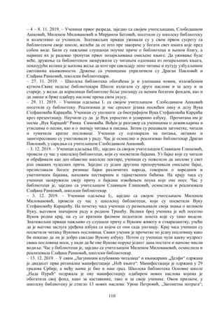 110
– 4 – 8. 11. 2019. – Ученици првог разреда, заједно са својим учитељицама, Слободанком
Ашковић, Миленом Миловановић и Мирјаном Беговић, посетили су школску библиотеку
и колективно се учланили. Знатижељни прваци уживали су у свом првом сусрету са
библиотеком своје школе, желећи да се што пре закораче у богати свет књига које пред
собом виде. Били су пажљиви слушаоци поучне приче о библиотеци и њеном благу, а
највише их је радовао тренутак првог позајмљивања омиљене књиге. Да уживање буде
веће, дружење са библиотеком заокружили су читањем одломака из позајмљених књига,
показујући колика је њихова жеља да што пре савладају лепо читање и путују узбудљивим
световима књижевности. Држење са ученицима уприличили су Драган Павловић и
Слађана Ранковић, школски библиотекари.
– 27. 11. 2019. – Школска библиотека обогаћена је и улепшана новим, изложбеним
кутком.Сваке недеље библиотекари Школе излагали су друге наслове и за децу и за
старије, у жељи да корисници библиотеке боље упознају са њеним богатим фондом, као и
да лакше и брже одаберу наслове према свом укусу.
– 29. 11. 2019. – Ученици одељења I1 са својом учитељицом Слободанком Ашковић
посетили су библиотеку. Реализован је час српског језика посвећен лику и делу Вука
Стефановића Караџића. Ученици су упознати са биографијом Вука Стефановића Карџића
кроз презентацију. Научили су да је Вук упростио и усавршио азбуку. Прочитана им је
песма „Вук Караџић“ Ранка Симовића. Вођен је разговор са ученицима о доживљајима и
утисцима о песми, као и о значају читања и писања. Затим су решавали загонетке, читали
и тумачили кратке пословице. Ученици су одговарали на питања, активно и
заинтересовано су учествовали у раду. Час је осмислио и реализовао библиотекар Драган
Павловић, у сарадњи са учитељицом Слободанком Ашковић.
– 3. 12. 2019. – Ученици одељења III2, заједно са својом учитељицом Славицом Глишовић,
провели су час у школској библиотеци, који су посветили бајкама. Уз бајке које су читали
и обрађивали као део обавезне школске лектире, ученици су пожелели да заплове у свет
још оваквих чудесних прича. Заједно су једни другима препоручивали омиљене бајке,
прелиставали богате ризнице бајки различитих народа, говорили о народним и
уметничким бајкама, њиховим нестварним и тајанственим бићима. На крају часа су
ученици заокружили своју причу о бајкама извођењем поука које оне носе. Час у
библиотеци је, заједно са учитељицом Славицом Глишовић, осмислила и реализовала
Слађана Ранковић, школски библиотекар.
– 3. 12. 2019. – Ученици одељења I2, заједно са својом учитељицом Миленом
Миловановић, провели су час у школској библиотеци, који су посветили Вуку
Стефановићу Караџићу. На почетку часа ученици су размењивали своја знања о великом
Вуку, његовом значајном раду и родном Тршићу. Велики број ученика је већ посетио
Вуков родни крај, па су се кратким филмом подсетили лепота које су тамо видели.
Знатижељни прваци пажљиво су слушали причу о Вуковм животу и стваралаштву, учећи
да је његова заслуга уређена азбука са којом се они сада упознају. Крај часа ученици су
посветили читању Вукових пословица. Сваки ученик је прочитао по једну пословицу како
би показао да ли је добро савлдао Вукову азбуку. Потом су ученици чули какву мудрост
свака пословица носи, у нади да ће ове Вукове поруке једног дана постати и њихове мисли
водиље. Час у библиотеци је, заједно са учитељицом Миленом Миловановић, осмислила и
реализовала Слађана Ранковић, школски библиотекар.
– 13. 12. 2019. – У свим „Лагуниним клубовима читалаца“ и књижарама „Делфи“ одржана
је двадесет прва регинална манифестације „Ноћ књиге“. Манифестација је одржана у 29
градова Србије, а међу њима је био и наш град. Школска библиотека Основне школе
„Нада Пурић“ подржала је ову манифестацију одабиром нових наслова којима је
обогатила свој фонд, како за наставнике, тако и за своје ученике. Овом прилком, у
школску библиотеку је стигло 13 нових наслова: Урош Петровић, „Загонетна потрага“;
 
