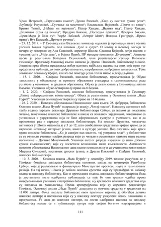 111
Урош Петровић, „Страховита књига“; Душан Радовић, „Како су постале ружне речи“;
Љубивоје Ршумовић, „Сунчање на месечини“; Владислава Војновић, „Приче из главе“;
Бранко Ћопић, „Нећеш ми веровати“; Петер Хандке, „Велики пад“; Петер Хандке,
„Голманов страх од пенала“; Фредрик Бакман, „Последња прилика“; Фредрик Бакман,
„Брит-Мари је била ту“; Ђорђе Лебовић, „Semper idem“; Владика Григорије, „Преко
прага“; Вук Караџић, „Приче о речима“.
– 25. 12. 2019. – У Свечаној сали Ваљевске гимназије одржана је промоција књиге песама
ученика Јована Рајовића, под називом „Јуче и сутра“. О Јовану и његовој поезији те
вечери су говорили мр Ана Савковић, директор Школе, Славица Бијелић, дечји песник и
уредник сајта „Моје дете“, и Бојана Перић, ПР менаџер компаније „Еуропром“. Јованове
песме је рецитовала Катарина Радмиловић, члан рецитаторске секције Ваљевске
гимназије. Предговор Јовановој књизи написао је Драган Павловић, библиотекар Школе.
Јованова прва збирка представља избор његових најбољих песама, од оних које први пут
представља публици, до оних добро познатих, награђиваних на бројним конкурсима. Теме
Јовановог певања су бројне, али их све повезује једна топла мисао о дечјој љубави.
– 15. 1. 2020. – Слађана Ранковић, школски библиотекар, присуствовала је Обуци
запослених у образовању за примену образовних стандарда и самовредновања рада
установа у основном и средњем образовању. Обука је реализована у Економској школи
Ваљево. Учесници обуке остварили су право на 8 бодова.
– 1. 2. 2020. – Слађана Ранковић, школски библиотекар, присуствовала је Семинару
„Развој међупредметних компетенција“. Обука је реализована у Основној школи „Нада
Пурић“. Учесници семинара остварили су право на 16 бодова.
– 28. 2. 2020. – Поводом обележавања Националног дана књиге, 28. фебруара, библиотека
Основне школе „Нада Пурић“ подржала је акцију „Читај гласно“. Наведену активност већ
трећу годину заредом реализује Друштво библиотекара Србије, са жељом да подстакне
читање, повезивање школске библиотеке и школе са локалном заједницом, повезивање са
установама и удружењима која се баве афирмисањем културе и уметности, као и да
промовише рад и сарадњу школских библиотекара. На предлог Друштва, читалачка
активност у Школи отпочела је у 5 до 12, што симболично представља крајње време да се
окренемо неговању матерњег језика, књиге и културе уопште. Под слоганом који краси
врата школске библиотеке, „Ко је савијен над књигом, тај усправно хода“, у библиотеци
су се окупили ученици млађих разреда који су читали и рецитовали стихове наше велике
песникиње – Десанке Максимовић. Ученици шестог разреда израдили су пано „Векови
српске књижевности“, који су посветили великанима наше књижевности. Активности
поводом обележавања Националног дана књиге осмислили су и са ученицима реализовали
Мирјана Смоловић, наставник српског језика, и Драган Павловић и Слађана Ранковић,
школски библиотекари.
– 10. 3. 2020. – Основна школа „Нада Пурић“ у децембру 2019. године укључила се у
Пројекат богаћења школских библиотека основних школа на територији Републике
Србије, који је реализовало и финансирало Минстарство просвете, науке и технолошког
развоја. На тај начин, Школа је добила новчана средства која су предвиђена за набавку
књига за школску библиотеку. Као и претходних година, школским библиотекарима била
је достављена листа одабраних публикација са које би они вршили одабир према
интересовањима учениика и потребама библиотеке, а у вредности новчаних средстава која
су школама на располагању. Према критеријумима које су одредили реализатори
Пројекта, Основној школи „Нада Пурић“ додељена су новчана средства у вредности од
11.000 динара. Фонд школске библиотеке овом приликом највише је обогаћен делима
школске лектире и насловима који су у школску лектиру укључени новим плановима и
програмима. Уз дела из школске лектире, на листи одабраних наслова за школску
библиотеку налазе се и публикације аутора који својим богатим илустрацијама и
 