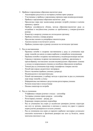 114
2. Праћење и вредновање образовно-васпитног рада
– Анализирање резултата са тестирања ученика првог разреда
– Учествовање у праћењу и вредновању примена мера индивидуализације
– Праћење и вредновање-образовно васпитног рада
– Предлагање мера које задовољавају развојне потребе ученика и њихова
примена у пракси
– Праћење усклађености облика, метода образовно-васпитног рада са
потребама и могућностима ученика са проблемима у говорно-језичком
развоју
– Извештај о напретку ученика на логопедском третману
– Праћење ученика у оквиру разреда
– Предлагање начина за унапређење квалитета рада
– Анализа налаза и постигнутог успеха
– Праћење ученика који су раније долазили на логопедске третмане
3. Рад са наставницима
– Пружање помоћи и подршке наставницима у раду са ученицима који
имају тешкоће на неком од нивоа вербалне и невербалне комуникације
– Пружање помоћи и подршке наставницима у индивидуализацији наставе
– Сарадња и пружање подршке наставницима у праћењу, вредновању и
прилагођавању постављених циљева индивидуалних образовних планова
у складу са напредовањем ученика са посебним образовним потребама
– Тимски рад са ученицима који имају специфичне говорне сметње
– Помоћ при изради дидактичког материјала
– Посете часовима (праћење ученика у разреду)
– Индивидуални и инструктивни рад
– Помоћ наставницима у одабиру метода и средстава за рад са ученицима
који имају тешкоће у учењу
– Информисање наставника о резултатима ретестирања ученика
– Размена искустава и консултације
– Писање извештаја по потреби
4. Рад са ученицима
– Утврђивање говорно језичког статуса ‒ септембар
– Тестирање ученика првих разреда – септембар
– Ретестирање ученика ‒ јануар, јун
– Корекција говорно језичких поремећаја
– Рад са ученицима код којих је недовољно развијена језичка структура
као што су: речник, граматика и синтакса у односу на узраст и узрасне
норме језичке развијености осталих ученика.
– Рад са ученицима код којих је изразито вербално заостајање условљено
ометеним психичким и физичким развојем као што су болести, лакша
ментална ометеност и др.
 