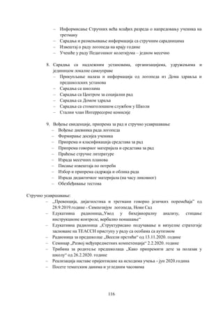 116
– Информисање Стручних већа млађих разреда о напредовању ученика на
третману
– Сарадња и размењивање информација са стручним сарадницима
– Извештај о раду логопеда на крају године
– Учешће у раду Педагошког колегијума – једном месечно
8. Сарадња са надлежним установама, организацијама, удружењима и
јединицом локалне самоуправе
– Прикупљање налаза и информација од логопеда из Дома здравља и
предшколских установа
– Сарадња са школама
– Сарадња са Центром за социјални рад
– Сарадња са Домом здраља
– Сарадња са стоматолошком службом у Школи
– Стални члан Интерресорне комисије
9. Вођење евиденције, припрема за рад и стручно усавршавање
– Вођење дневника рада логопеда
– Формирање досијеа ученика
– Припрема и класификација средстава за рад
– Припрема говорног материјала и средстава за рад
– Праћење стручне литературе
– Израда месечних планова
– Писање извештаја по потреби
– Избор и припрема садржаја и облика рада
– Израда дидактичког материјала (на часу ликовног)
– Обезбеђивање тестова
Стручно усавршавање:
– ,,Превенција, дијагностика и третмани говорно језичких поремећаја” од
28.9.2019.године - Симпозијум логопеда, Нови Сад
– Едукативна радионица,,Увод у бихејвиоралну анализу, стицање
инструкционе контроле, вербално понашање“
– Едукативна радионица ,,Структурисано подучавање и визуелне стратегије
засноване на TEACCH приступу у раду са особама са аутизмом
– Радионица за предшколце ,,Весели прстићи“ од 13.11.2020. године
– Семинар „Развој међупредметних компетенција“ 2.2.2020. године
– Трибина за родитеље предшколаца ,,Како припремити дете за полазак у
школу“ од 26.2.2020. године
– Реализација наставе оријентисане ка исходима учења - јун 2020.година
– Посете тематским данима и угледним часовима
 