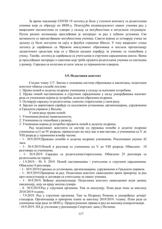 117
За време пандемије COVID 19 логопед је била у сталном контакту са родитељима
ученика који се образују по ИОП-у. Поштујући индивидуалност сваког ученика рад у
ванредним околностима се одвијао у складу са могућностима и актуелном ситуацијом.
Путем разних апликација прослеђиван је материјал за рад у кућним условима. Све
активности су прилагођаване могућностима ученика. Савети којима се остварује учење на
даљину су били доступни на сајту и фејзбук страници Школе. У току ванредног стања
логопед је сарађивала са Мрежом инклузивног образовања и послала презентацију
дидактичких средстава која се у Школи циљано израђују за ученике са тешкоћама у
учењу. Такође, логопед је сарађивала са учитељима и стручним сарадницима школе. Њима
је прослеђиван материјал о саветима које треба пружати родитељима ученика са сметњама
у развоју. Сарадња са колегама из целе земље се перманентно одвијала.
3.9. Педагошки асистент
Сходно члану 117. Закона о основама система образовања и васпитања, педагошки
асистент обавља следеће послове:
1. Пружа помоћ и додатну подршку ученицима у складу са њиховим потребама.
2. Пружа помоћ наставницима и стручним сарадницима у циљу унапређивања њиховог
рада са ученицима којима је потребна додатна образовна подршка.
3. Остварује сарадњу са родитељима, односно старатељима у свом раду.
4. Заједно са директором сарађује са надлежним установама, организацијама, удружењима
и Градском управом у Ваљеву.
У свом раду пружа помоћ:
1. Ученицима ромске националности,
2. Ученицима са тешкоћама у развоју,
3. Ученицима којима је потребно пружити помоћ и додатну подршку.
Рад педагошког асистента се састоји од пружања помоћи и додатне подршке
ученицима од I до IV разреда, превасходно на часу као и ван наставе, а ученицима од V до
VIII разреда у терминима између часова.
– 1– 30.9.2019.Пружање помоћи и додатне подршке ученицима. Реализовано укупно 42
часа.
– 1– 30.9.2019.Помоћ и разговор са ученицима од V до VIII разреда. Обављено 10
разговора са ученицима.
– 1– 30.9.2019. Сарадња са родитељима/старатељима. Обављено 25 разговора са
родитељима на терену.
– 1.9.2019.– 30. 9. 2019. Помоћ наставницима / учитељима и стручним сарадницима.
Обављено 8 разговора.
– 1– 30.9.2019.Сарадња са установама, организацијама, удружењима и Градском управом.
– 1– 30.9.2019.Припрема за рад. Педагошки асистент свакодневнo врши припрему за рад
кроз консултације и договоре са учитељима за сваког ученика.
– 1– 30.9.2019. Вођење документације. Педагошки асистент свакодневно води дневну
евиденцију, коју на крају месеца сумира.
– 4– 30.9.2019.Рад у стручним органима. Тим за инклузију. План рада тима за школску
2018/2019 годину.
– 7.9.2019. Рад у стручним органима. Тим за Подршку Ромима и унапређење дечијег
стандарда. Организација и припрема плана за школску 2018/2019. годину. План рада са
ученицима који раде по ИОП-у. Пријем ромских првака и рад на њиховој социјализацији.
–10.9.2019. ПА је учствовао у реалиацији Спортског дана у Петници.
 