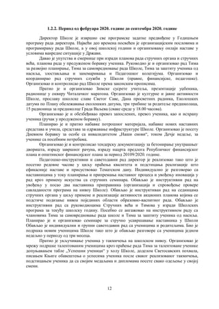 12
1.2.2. Период од фебруара 2020. године до септембра 2020. године
Директор Школе је извршио све програмске задатке предвиђене у Годишњем
програму рада директора. Највећи део времена посвећен је организацијским пословима и
програмирању рада Школе, а у овој школској години и организовању онлајн наставе у
условима ванредне ситуације у Држави.
Давао је упутства и смерницe при изради планова рада стручних органа и стручних
већа, планова рада у продуженом боравку ученика. Руководио је и организовао рад Тима
за развојно планирање, Тима за самовредновање рада Школе, Тима за заштиту ученика од
насиља, злостављања и занемаривања и Педагошког колегијума. Организовао и
координирао рад стручних служби у Школи (правне, финансијске, педагошке).
Организовао и контролисао рад Школе према законским прописима.
Пратио је и организовао Зимске сусрете учитеља, презентације уџбеника,
радионице у оквиру Читалачког маратона. Организовао је културне и јавне активности
Школе, прославу школске славе Светог Саве, Дана просветних радника, Еколошких
датума по Плану обележавања еколошких датума, три трибине за родитеље предшколаца,
15 радионица за предшколце Града Ваљева (сваке среде у 18.00 часова).
Организовао је и обезбеђивао превоз запослених, превоз ученика, као и исхрану
ученика (ручак у продуженом боравку).
Планирао је и пратио набавке потрошног материјала, набавке нових наставних
средстава и учила, средстава за одржавање инфраструктуре Школе. Организовао је посету
Дневном боравку за особе са инвалидитетом „Наши снови“, током Дечје недеље, за
ученике са посебним потребама.
Организовао је и контролисао тендерску документацију за бетонирање унутрашњег
дворишта, израду завршног рачуна, израду нацрта предлога Републичког финансијског
плана и општинског финансијског плана за период 20109/2020. године.
Педагошко-инструктивни и саветодавни рад директор је реализовао тако што је
посетио редовне часове у циљу праћења квалитета и подстицања реализације што
ефикасније наставе и присуствовао Тематском дану. Индивидуално је разговорао са
наставницима у току планирања и припремања наставног процеса и увођењу иновација у
рад кроз примену искуства са стручних семинара. Обављао је инструктивни рад на
увођењу у посао два наставника приправника (организација и спровођење провере
савладаности програма на нивоу Школе). Обављао је инструктиван рад на седницама
стручних органа у циљу примене и реализације активности акционих планова којима се
подстиче подизање нивоа појединих области образовно-васпитног рада. Обављао је
инструктивни рад са руководиоцима Стручних већа и Тимова у изради Школских
програма за текућу школску годину. Посебно се ангажовао на инструктивном раду са
члановима Тима за самовредновање рада школе и Тима за заштиту ученика од насиља.
Планирао је и организовао семинаре за стручно усавршавање наставника у Школи
Обављао је индивидуални и групни саветодавни рад са ученицима и родитељима. Био је
подршка новим ученицима Школе тако што је обављао разговоре са ученицима једном
недељно у периоду од три месеца.
Пратио је укључивање ученика у такмичења на школском нивоу. Организовао је
мрежу подршке талентованим ученицима кроз праћење рада Тима за талентоване ученике
допуњавањем табле „Успешни ученици“ у холу Школе, доделом Светосавских похвала,
писањем Књиге обавештења о успесима ученика после сваког реализованог такмичења,
подстицањем ученика да са својим медаљама и дипломама посете свако одељење у својој
смени.
 