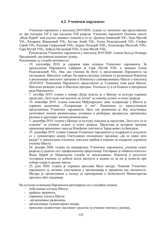 123
4.2. Ученички парламент
Ученички парламент у школској 2019/2020. години су чинилипо два представника
из три одељења VII и три одељења VIII разреда. Ученички парламент Основне школе
„Нада Пурићˮ има укупно дванаест чланова и то су: Душица Јовановић VII1, Лука Протић
VII1, Катарина Живановић VII2, Богдан Јовић VII2, Елена Радосављевић VII3, Стефан
Савић VII3, Емилија Гавриловић VIII1, Бојана Попадић VIII1, Александра Милетић VIII2,
Сара Мутић VIII2, Анђела Петаковић VIII3, Елена Матић VIII3.
Руководилац Ученичког парламента у школској 2019/2020. години била је Оливера
Продановић, наставница шпанског језика.
Реализоване су следеће активности:
– 19. септембра 2018. је одржана прва седница Ученичког парламента. За
председника Парламента изабрана је Сара Мутић VIII2 и заменик Елена
Радосављевић VII3. Ова два ученика ће бити и представници Парламента на
састанцима Школског одбора. На првом састанку ученици су разматрали Извештај
о реализацији школског програма и Извештај о самовредновању Школе у школској
2018/2019. Члановима Парламента представљен је Годишњи план рада Школе,
Школски развојни план и Школски програм. Упознати су и са Планом и програмом
рада Парламента;
– 7. октобра 2019. године у оквиру Дечје недеље је у Центру за културу одржана
представа „Лето када сам научила да летим“ за ученике седмог и осмог разреда.
– 19. новембра 2019. године поводом Међународног дана толеранције у Школи је
одржана радионица „Толеранција и ми“. Радионици су присуствовали
представници Ученичког парламента. Циљ ове радионице је био подстицање
позитивног начина размишљања, уочавање и разбијање предрасуда, прихватање
разлика и другачијег начина размишљања.
– 3. децембра 2019. године у Центру за културу изведена је представа „Зато што те се
плашим“ за ученике седмог и осмог разреда. Представа је ауторски програм
превенције вршњачког насиља Извођачке уметности Здрав живот из Београда.
– 25. децембра 2019. године чланови Ученичког парламента су подржали и укључили
се у хуманитарну акцију Светосавске омладинске заједнице „Да се свако дете
радује“ и прикупљали слаткише, школски прибор и играчке за социјално угрожене
ученике Школе.
– 28. јануара 2020. године на иницијативу Ученичког парламента, ученици осмог
разреда су радили тест професионалне оријентације.Тестирање је обавила психолог
Жана Ђурић из Националне службе за запошљавање. Извештај и резултате
тестирања ученици су добили после распуста и надамо се да им је помогло при
избору смера и средње школе.
– 25. јуна 2020. године је одржана прослава Мале матуре. Чланови Ученичког
парламента су активно учествовали у организацији и припреми ове свечаности.
Матура је организована у складу са препорукама о безбедности Министарства
просвете због епидемије.
На осталим седницама Парламента разговарало се о следећим темама:
– побољшање изгледа Школе,
– уређење дворишта,
– опремање тоалета Школе
– организовање радионица,
– организовање хуманитарних акција,
– прављење дидактичког наставног средства за ученике ометене у развоју,
 