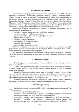 127
5.5. Лингвистичка секција
Лингвистичка секција је ваннаставна активност ученика од V до VIII разреда и
представља ангажовање наставника и ученика у Школи, љубитеља очувања језика и
језичке културе. У протеклој школској години ученици су радили на старим именима из
породичног стабла. У већини фамилија нису се поновила имена: Василија, Живка,
Радомирка, Милева, Стевка, Вукица. Што се тиче мушких имена нису поновљена:
Маринко, Голуб, Вукајло, Лепомир, Савко, Ђурађ и Гвозден.Током године развијена је
успешн сарадња са образовно-културним институцијама у Ваљеву (Музеј, Библиотека,
Гимназија). Секцију је водила Рајна Бранковић, професор српског језика.
Рад секције у другом полугодишту се заснивао на модерној лингвистици, што се
види из наслова обрађених тема:
– читање и тумачење бесмислености у турбо-фолк песмама;
– најлепша поређења у турбо-фолк песмама;
– учесталост употребе супротности у турбо-фолк песмама;
– припреме за такмичења;
– лексичке и семантичке вежбе;
– разговори после прочитаних књига;
– употреба лексичке грађе;
– непознате речи и изрази из лектире
Чланови секције су били веома активни у време одржавања наставе на даљину.У
раду секције посебно су се истакли Ана Вилотијевић, Ивана Спасојевић, Нађа Косић и
Борис Трипковић, ученици шестог један разреда.
На завршном састанку секције анализиран је рад у протеклом периоду. Донесен је
закључак да се није учествовало у такмичењу зато што је изостало заједништво у раду
чланова.
5.6. Еколошка секција
Учешће у раду ове секције су узели ученици од 5 до 8 разреда. Секцију је чинило
укупно 15 ученика.
Овде су продубљиване теме према плану секције који је наставник сам саставио.
Чланови секције могли су сами да дају предлог шта би желели да раде на часовима
слободне активности.
Секција се бавила еколошким темама мада се екологија изучава у 8 разреду. Неке
од тема које су обрађиване на часовима секције су: Загађивање и заштита човекове
средине (вода, ваздух, земљиште и храна), Национални паркови (ендемичне и реликтне
врсте), Отпад и рециклажа, Очување биодиверзитета итд.
Чланови секције су учествовали у еколошком квизу, уређењу паноа у кабинету
биологије и холу школе, изради зидних новина, уређењу кабинета биологије и сл.
5.7. Саобраћајна секција
Саобраћајна секција jе у школској 2019/2020. години радила са ученицима од V до
VIII разреда и то:
– за ученике узраста од 10 до 12 година
– обучавање за безбедно понашање и кретање у саобраћају као пешаци и бициклисти,
али и општа правила која важе за све учеснике у саобраћају
– за ученике узраста од 13 до 14 година – обучавање за безбедно понашање и
кретање у саобраћају као пешаци и бициклисти, возачи мопеда или
мотокултиватора, али и општа правила која важе за све учеснике у саобраћају
 